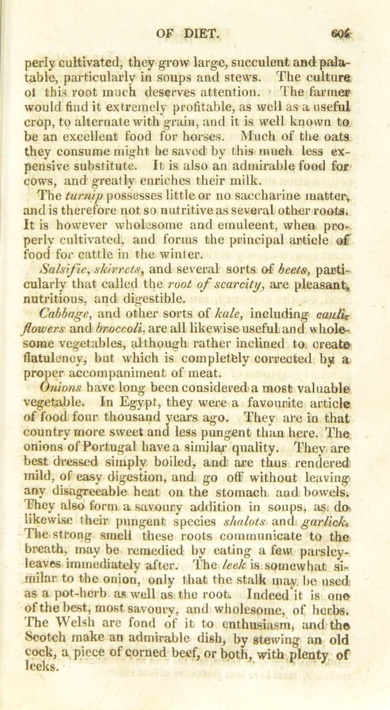 perly cultivated, they grow large, succulent and pala- table, particularly in soups and stews. The culture ol this root much deserves attention. The farmer would find it extremely profitable, as well as a useful crop, to alternate with grain, and it is well known to be an excellent food for horses. Much of the oats they consume might be saved by this much less ex- pensive substitute. It is also an admirable food for cows, and greatly enriches their milk. The turnip possesses little or no saccharine matter, and is therefore not so nutritive as several other roots. It is however wholesome and emulcent, when prot- perlv cultivated, and forms the principal article of food for cattle in the winter. Salsifie, skirrets, and several sorts of beets, parti- cularly that called the root of scarcity, are pleasant, nutritious, and digestible. Cabbage, and other sorts of kale, including caulif flowers and broccoli, are all likewise useful and whole- some vegetables, although rather inclined to. create flatulency, but which is completely corrected by a proper accompaniment of meat. Onions have long been considered a most valuable vegetable. In Egypt, they were a favourite article of food four thousand years ago. They ate in that country more sweet and less pungent than here. The onions of Portugal have a similar quality. They are best dressed simply boiled, and are thus rendered inild, of easy digestion, and go off without leaving any disagreeable heat on the stomach, and bowels. Uhey also form a savoury addition in soups, as. do> likewise their pungent species s/ialots and garlicky The strong smell these roots communicate to the breath, may be remedied by eating a few parsley- leaves immediately after. The leek is somewhat sir inilar to the onion, only that the stalk may be used as a pot-herb as well as the root. Indeed it is on© of the best, most savoury, and wholesome, of herbs, fhe Welsh are fond of it to enthusiasm, and th© Scotch make an admirable dish, by stewing an old cock, a piece of corned beef, or both, with plenty of leeks.