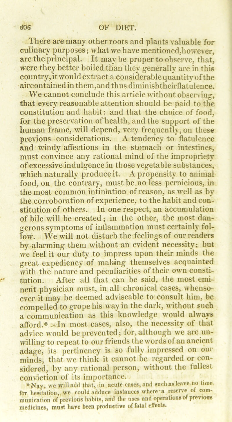 Tliere are many other roots and plants valuable for culinary purposes; what we have mentioned,however, are the principal. It may be proper to observe, that, were they better boiled than they generally are in this country, it would extract a considerable quantity of the aircontained in them,and thus diminishtheirflatulence. We cannot conclude this article without observing, that every reasonable attention should be paid to the constitution and habit: and that the choice of food, for the preservation of health, and the support of the human frame, will depend, very frequently, on these previous considerations. A tendency to flatulence and windy affections in the stomach or intestines, must convince any rational mind of the impropriety of excessive indulgence in those vegetable substances, which naturally produce it. A propensity to animal food, on the contrary, must be no less pernicious, in the most common intimation of reason, as well as by the corroboration of experience, to the habit and con- stitution of others. In one respect, an accumulation of bile will be created; in the other, the most dan- gerous symptoms of inflammation must certainly fol- low. We will not disturb the feelings of our readers by alarming them without an evident necessity; but we feel it our duty to impress upon their minds the great expediency of making themselves acquainted with the nature and peculiarities of their own consti- tution. After all that can be said, the most emi- nent physician must, in all chronical cases, whenso- ever it may be deemed adviseable to consult him, be compelled to grope his way in the dark, without such a communication as this knowledge would always afford.* a* In most cases, also, the necessity of that advice would be prevented; for, although we are un- willing to repeat to our friends the words of an ancient adage, its pertinency is so fully impressed on our minds, that Ave think it cannot be regarded or con- sidered, by any rational person, without the lullcst conviction of its importance. *JVay, we will add that, iu acute cases, and such as leave, no time- for hesitation, we could adduce instances where-a reserve of com- munication of previous habits, and the uses and operations of previous medicines, must hare been productive of fatal effects.