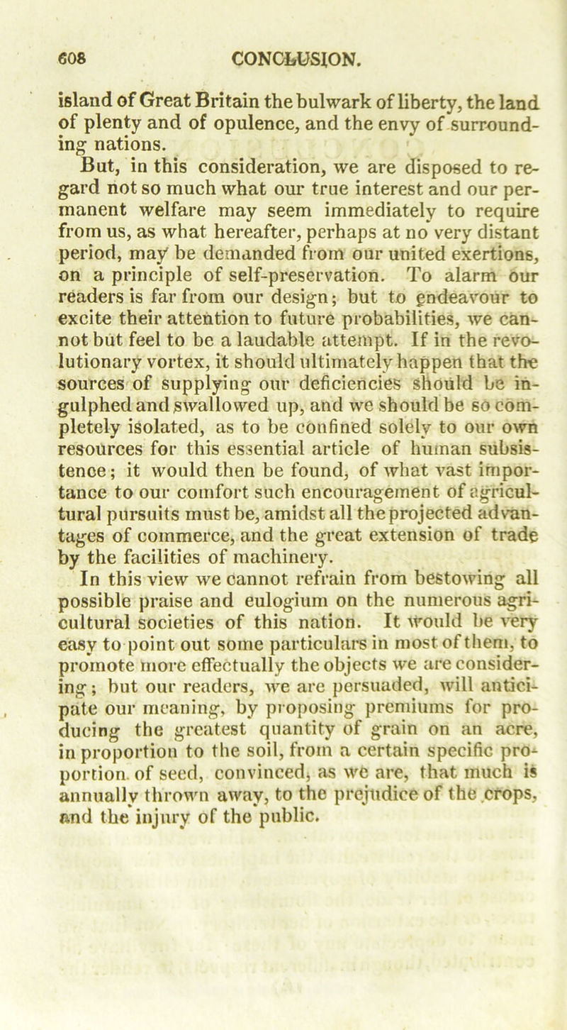 island of Great Britain the bulwark of liberty, the land of plenty and of opulence, and the envy of surround- ing nations. But, in this consideration, we are disposed to re- gard not so much what our true interest and our per- manent welfare may seem immediately to require from us, as what hereafter, perhaps at no very distant period, may be demanded from our united exertions, on a principle of self-preservation. To alarm our readers is far from our design; but to endeavour to excite their attention to future probabilities, we can- not but feel to be a laudable attempt. If in the revo- lutionary vortex, it should ultimately happen that the sources of supplying our deficiencies should be in- gulphed and swallowed up, and we should be so com- pletely isolated, as to be confined solely to our own resources for this essential article of human subsis- tence; it would then be found, of what vast impor- tance to our comfort such encouragement of agricul- tural pursuits must be, amidst all the projected advan- tages of commerce, and the great extension of trade by the facilities of machinery. In this view we cannot refrain from bestowing all possible praise and eulogium on the numerous agri- cultural societies of this nation. It would be very easy to point out some particulars in most of them, to promote more effectually the objects we are consider- ing; but our readers, Ave are persuaded, will antici- pate our meaning, by proposing premiums for pro- ducing the greatest quantity of grain on an acre, in proportion to the soil, from a certain specific pro- portion, of seed, convinced, as Ave are, that much is annually thrown away, to the prejudice of the crops, and the injury of the public.