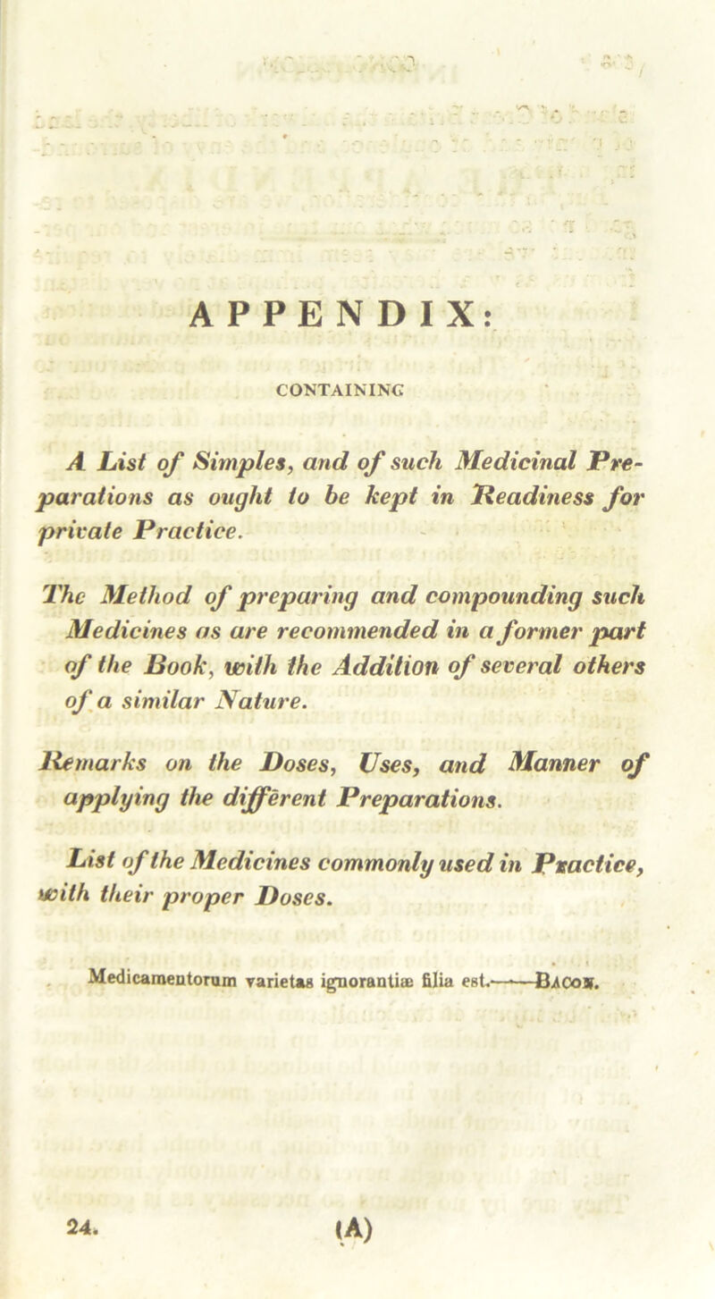 n ■ / APPENDIX: . ■- .: . • • ' CONTAINING A List of Simples, and of such Medicinal Pre- parations as ought to be kept in Beadiness for private Practice. The Method of preparing and compounding such Medicines as are recommended in a former part of the Book, with the Addition of several others of a similar Nature. Be marks on the Doses, Uses, and Manner applying the different Preparations. List of the Medicines commonly used in Practice, with their proper Doses. Medicameatorum varietaa ignorantix filia est.—•—B/co». 24. I.A)