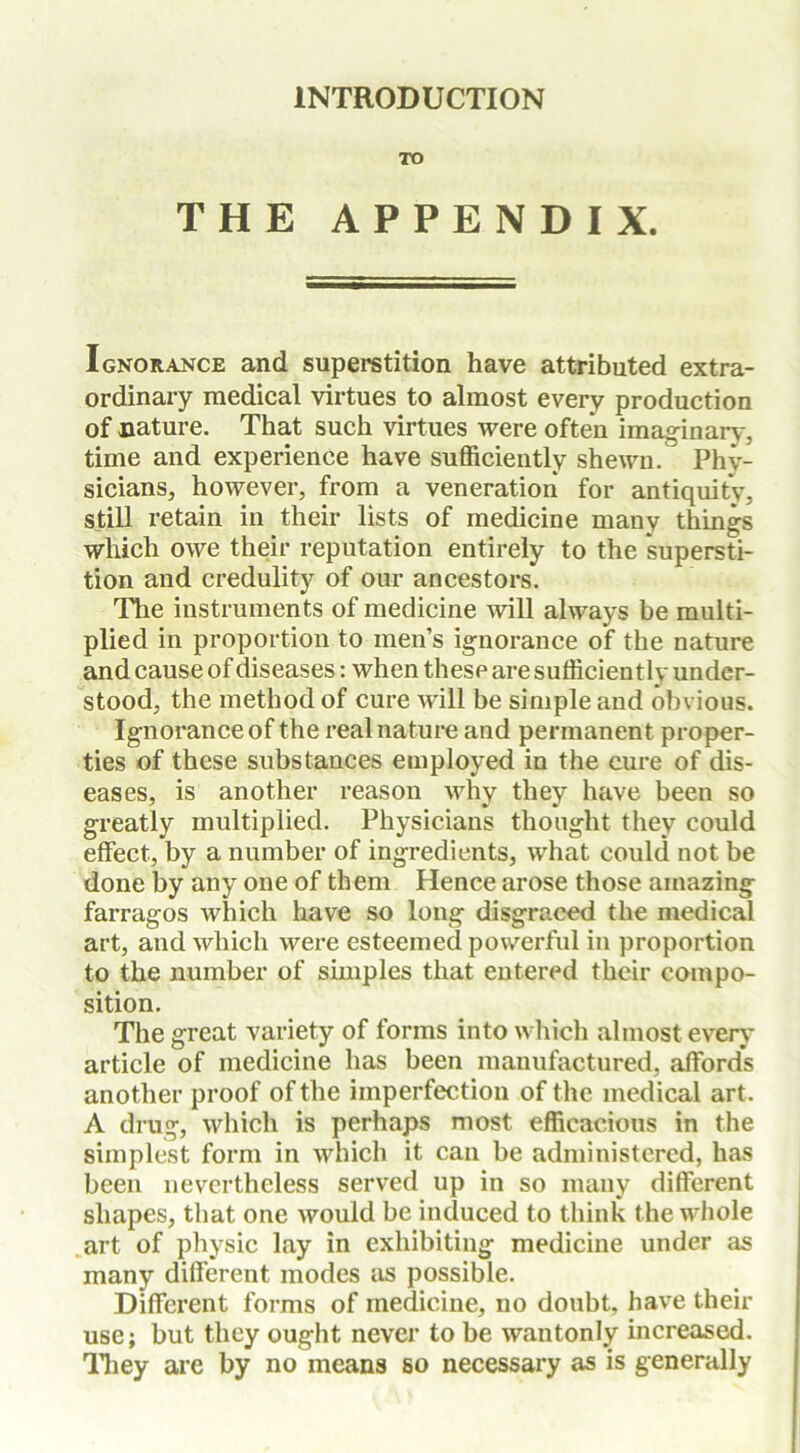 INTRODUCTION TO THE APPENDIX. Ignorance and superstition have attributed extra- ordinary medical virtues to almost every production of nature. That such virtues were often imaginary, time and experience have sufficiently shewn. Phy- sicians, however, from a veneration for antiquity, still retain in their lists of medicine many things which owe their reputation entirely to the supersti- tion and credulity of our ancestors. The instruments of medicine will always be multi- plied in proportion to men’s ignorance of the nature and cause of diseases: when these are sufficiently under- stood, the method of cure will be simple and obvious. Ignorance of the real nature and permanent proper- ties of these substances employed in the cure of dis- eases, is another reason why they have been so greatly multiplied. Physicians thought they could effect, by a number of ingredients, what could not be done by any one of them Hence arose those amazing farragos which have so long disgraced the medical art, and which were esteemed powerful in proportion to the number of simples that entered their compo- sition. The great variety of forms into which almost every article of medicine has been manufactured, affords another proof of the imperfection of the medical art. A drug, which is perhaps most efficacious in the simplest form in which it can be administered, has been nevertheless served up in so many different shapes, that one would be induced to think t he whole art of physic lay in exhibiting medicine under as many different modes as possible. Different forms of medicine, no doubt, have their use; but they ought never to be wantonly increased. They are by no means so necessary as is generally