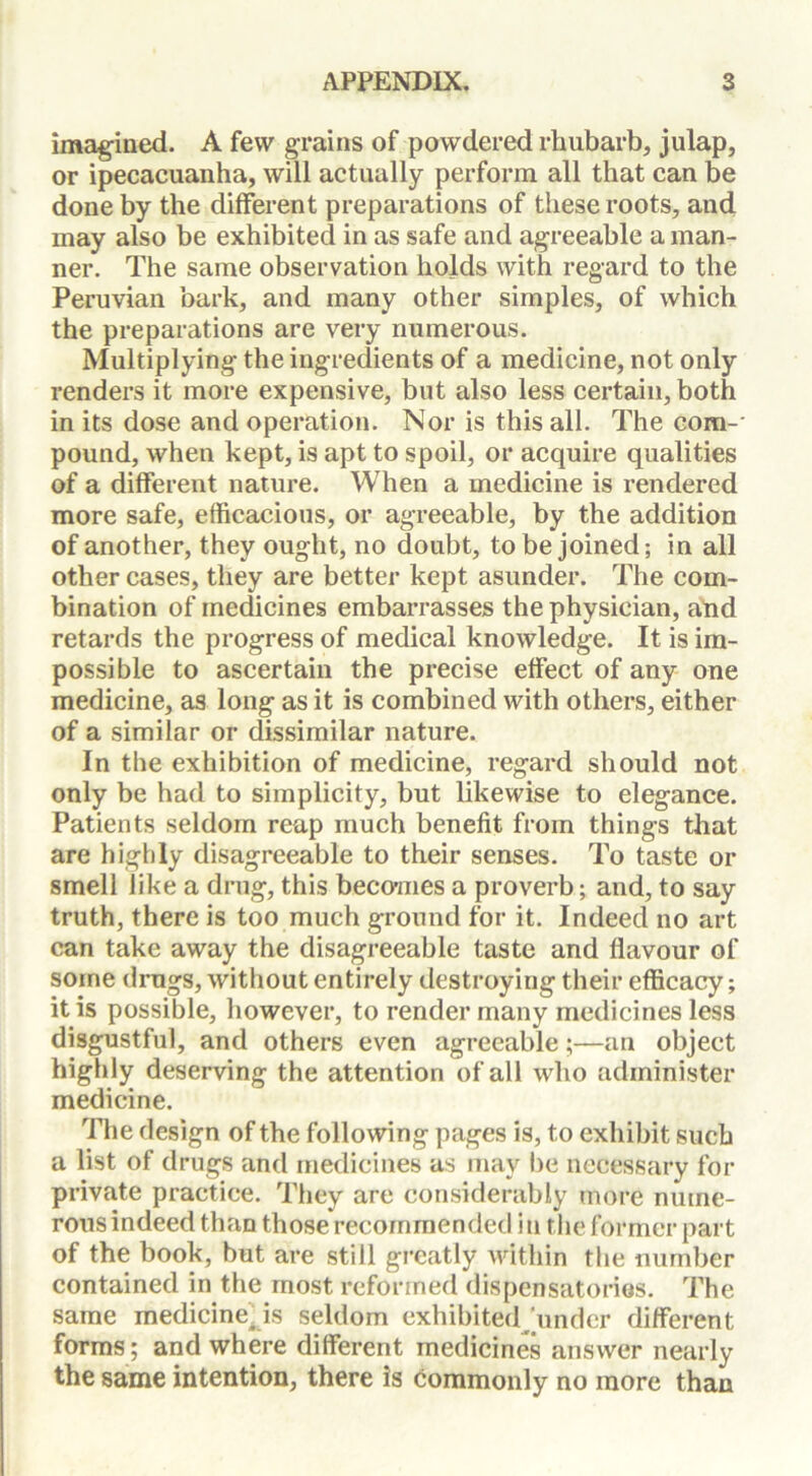 imagined. A few grains of powdered rhubarb, julap, or ipecacuanha, will actually perform all that can be done by the different preparations of these roots, and may also be exhibited in as safe and agreeable a man- ner. The same observation holds with regard to the Peruvian bark, and many other simples, of which the preparations are very numerous. Multiplying the ingredients of a medicine, not only renders it more expensive, but also less certain, both in its dose and operation. Nor is this all. The com-' pound, when kept, is apt to spoil, or acquire qualities of a different nature. When a medicine is rendered more safe, efficacious, or agreeable, by the addition of another, they ought, no doubt, to be joined; in all other cases, they are better kept asunder. The com- bination of medicines embarrasses the physician, and retards the progress of medical knowledge. It is im- possible to ascertain the precise effect of any one medicine, as long as it is combined with others, either of a similar or dissimilar nature. In the exhibition of medicine, regard should not only be had to simplicity, but likewise to elegance. Patients seldom reap much benefit from things that are highly disagreeable to their senses. To taste or smell like a drug, this becomes a proverb; and, to say truth, there is too much ground for it. Indeed no art can take away the disagreeable taste and flavour of some drugs, without entirely destroying their efficacy; it is possible, however, to render many medicines less disgustful, and others even agreeable;—an object highly deserving the attention of all who administer medicine. The design of the following pages is, to exhibit such a list of drugs and medicines as may be necessary for private practice. They are considerably more nume- rous indeed than those recommended in the former part of the book, but are still greatly within the number contained in the most reformed dispensatories. The same medicine^is seldom exhibited under different forms; and where different medicines answer nearly the same intention, there is commonly no more than