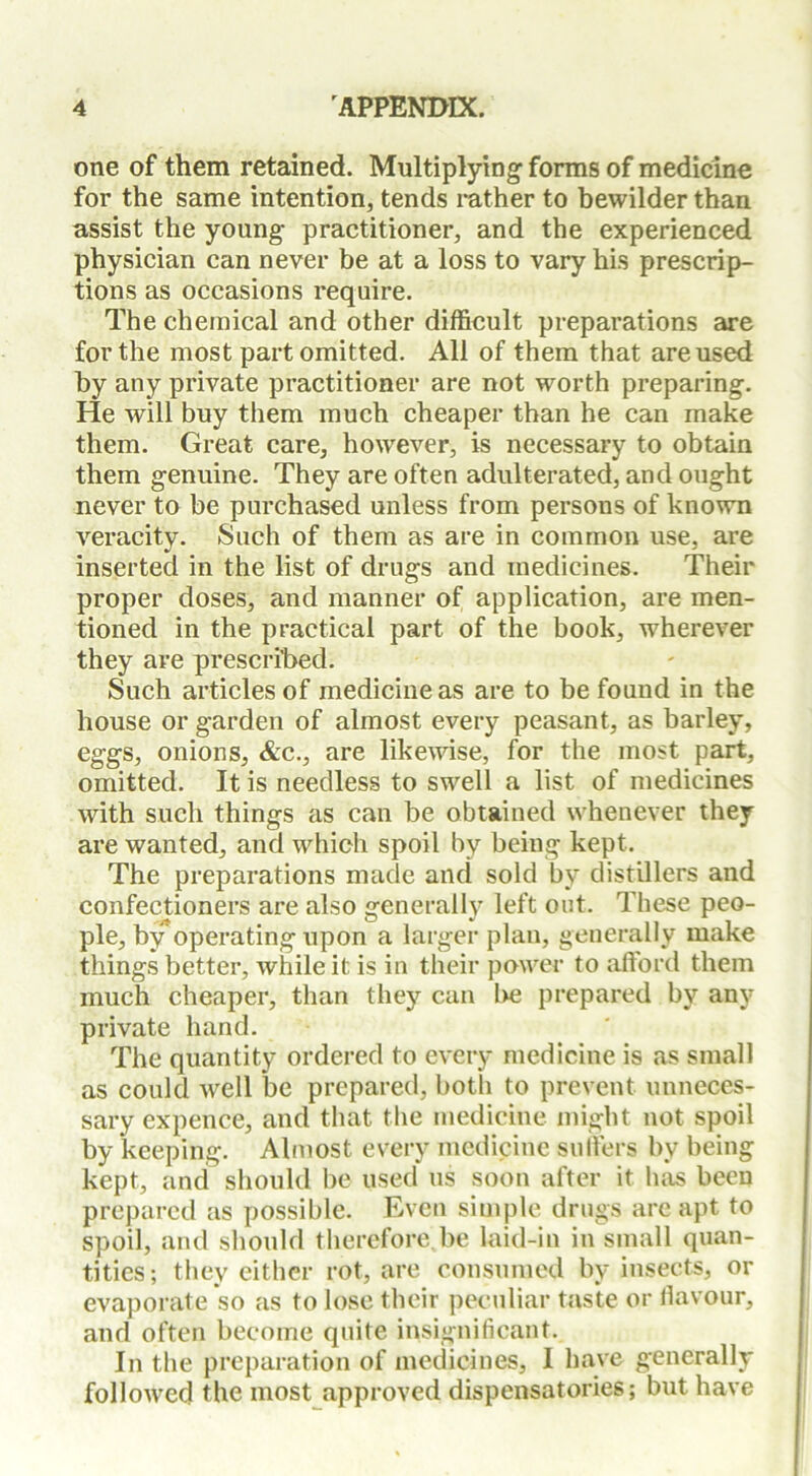 one of them retained. Multiplying- forms of medicine for the same intention, tends rather to bewilder than assist the young practitioner, and the experienced physician can never be at a loss to vary his prescrip- tions as occasions require. The chemical and other difficult preparations are for the most part omitted. All of them that are used by any private practitioner are not worth preparing. He will buy them much cheaper than he can make them. Great care, however, is necessary to obtain them genuine. They are often adulterated, and ought never to be purchased unless from persons of known veracity. Such of them as are in common use, are inserted in the list of drugs and medicines. Their proper doses, and manner of application, are men- tioned in the practical part of the book, wherever they are prescribed. Such articles of medicine as are to be found in the house or garden of almost every peasant, as barley, eggs, onions, &c., are likewise, for the most part, omitted. It is needless to swell a list of medicines with such things as can be obtained whenever they are wanted, and which spoil by being kept. The preparations made and sold by distillers and confectioners are also generally left out. These peo- ple, by*operating upon a larger plan, generally make things better, while it is in their power to afford them much cheaper, than they can lie prepared by any private hand. The quantity ordered to every medicine is as small as could well be prepared, both to prevent unneces- sary expence, and that the medicine might not spoil by keeping. Almost every medicine suffers by being kept, and should be used us soon after it has been prepared as possible. Even simple drugs are apt to spoil, and should therefore be laid-in in small quan- tities; they either rot, are consumed by insects, or evaporate so as to lose their peculiar taste or flavour, and often become quite insignificant. In the preparation of medicines, I have generally followed the most approved dispensatories; but have