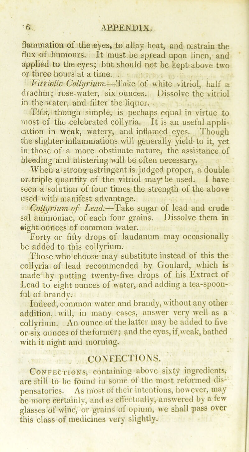 flanimation of the eyes, to allay, heat, and restrain the flux of humours. It must be spread upon linen, and applied to the eyes; but should not be kept above two or three hours at a time. . Vitriolic Collyrium.—Take of white vitriol, half a drachm; rose-water, six ounces. Dissolve the vitriol in the water, and Alter the liquor. This', though simple, is perhaps equal in virtue to most of the celebrated collyria. It is an useful appli- cation in weak, watery, and inflamed eyes. Though the slighter inflammations will generally yield to it, yet in those of a more obstinate nature, the assistance of bleeding and blistering will be often necessary. When a strong astringent is judged proper, a double or.triple quantity of the vitriol maybe used. I have seen a solution of four times the strength of the above used with manifest advantage. Collyrium of Lead.—Take sugar of lead and crude sal ammoniac, of each four grains. Dissolve them in «ight ounces of common water. forty or fifty drops of laudanum may occasionally be added to this collyrium. Those who choose may substitute instead of this the collyria of lead recommended by Goulard, which is made by putting twenty-five drops of his Extract of Lead to eight ounces of water, and adding a tea-spoon- ful of brandy. I ndeed, common water and brandy, without any other addition, will, in many cases, answer very well as a collyrium. An ounce of the latter may be added to five or six ounces of the former; and the eyes,if, weak, bathed with it night and morning. CONFECTIONS. Confections, containing above sixty ingredients, are still to be found in some of the most reformed dis- pensatories. As most of their intentions, however, may be more certainly, and as effectually,- answered by a few glasses of wine, or grains of opium, >ve shall pass over this class of medicines very slightly.