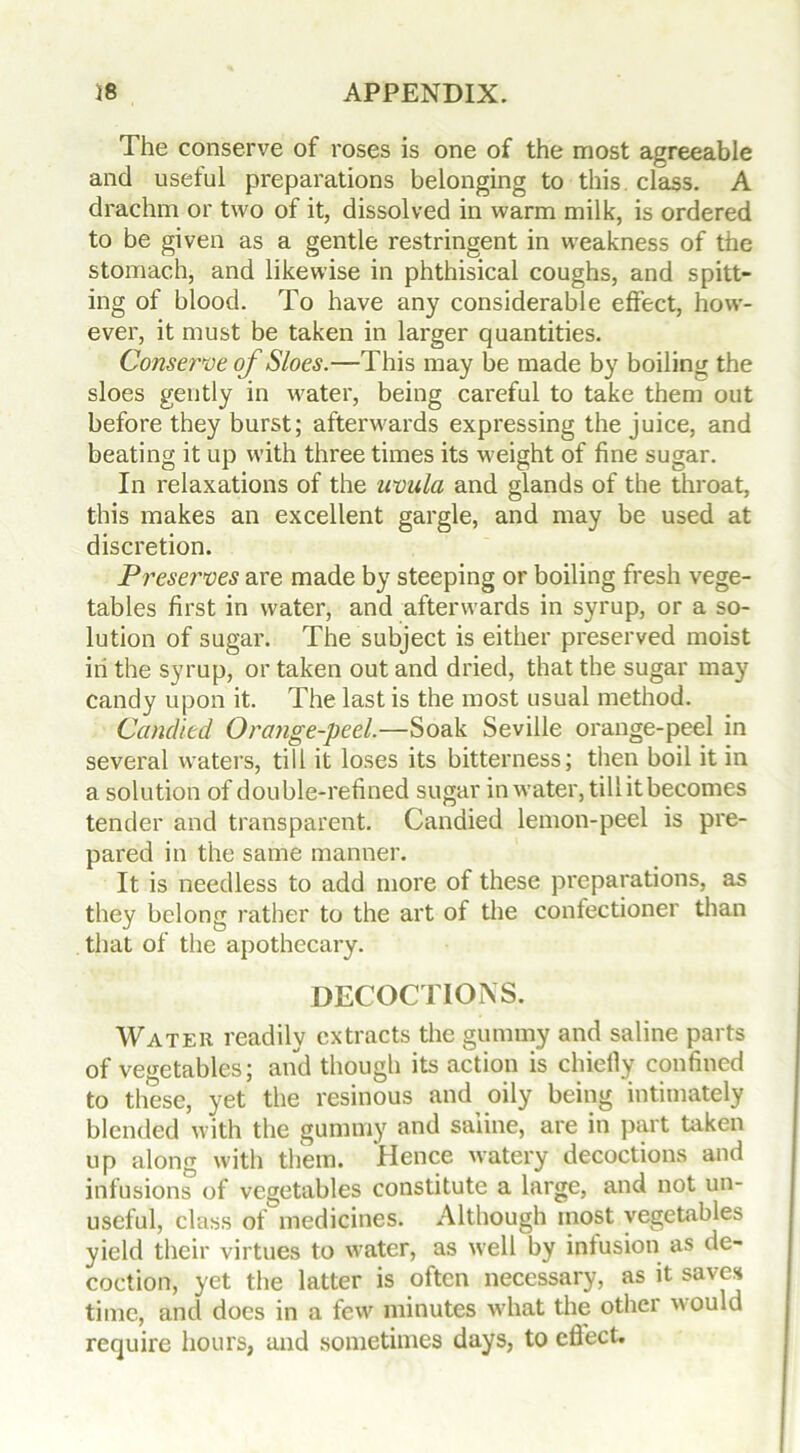 The conserve of roses is one of the most agreeable and useful preparations belonging to this class. A drachm or two of it, dissolved in warm milk, is ordered to be given as a gentle restringent in weakness of the stomach, and likewise in phthisical coughs, and spitt- ing of blood. To have any considerable effect, how- ever, it must be taken in larger quantities. Conserve of Sloes.—This may be made by boiling the sloes gently in water, being careful to take them out before they burst; afterwards expressing the juice, and beating it up with three times its weight of fine sugar. In relaxations of the uvula and glands of the throat, this makes an excellent gargle, and may be used at discretion. Preserves are made by steeping or boiling fresh vege- tables first in water, and afterwards in syrup, or a so- lution of sugar. The subject is either preserved moist in the syrup, or taken out and dried, that the sugar may candy upon it. The last is the most usual method. Candied Orange-peel.—Soak Seville orange-peel in several waters, till it loses its bitterness; then boil it in a solution of double-refined sugar in water, tillitbecomes tender and transparent. Candied lemon-peel is pre- pared in the same manner. It is needless to add more of these preparations, as they belong rather to the art of the confectioner than that of the apothecary. DECOCTIONS. Water readily extracts the gummy and saline parts of vegetables; and though its action is chiefly confined to these, yet the resinous and oily being intimately blended with the gummy and saline, are in part taken up along with them. Hence watery decoctions and infusions of vegetables constitute a large, and not un- useful, class of medicines. Although most vegetables yield their virtues to water, as well by infusion as de- coction, yet the latter is often necessary, as it saves time, and does in a few minutes w'hat the othei would require hours, and sometimes days, to cflect.