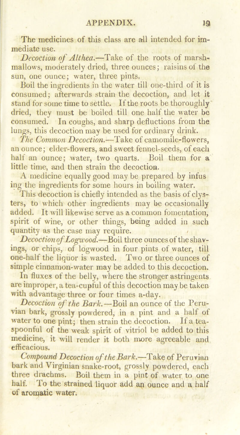 The medicines of this class are all intended for im- mediate use. Decoction of Althea.—Take of the roots of marsh- mallows, moderately dried, three ounces; raisins of the sun, one ounce; water, three pints. Boil the ingredients in the water till one-third of it is consumed; afterwards strain the decoction, and let it stand for some time to settle. If the roots be thoroughly dried, they must be boiled till one half the water be consumed. In coughs, and sharp deductions from the lungs, this decoction may be used for ordinary drink. The Common Decoction.—Take of camomile-flowers, an ounce; elder-fknvers, and sweet fennel-seeds, of each half an ounce; water, tw'o quarts. Boil them for a little time, and then strain the decoction. A medicine equally good may be prepared by infus ing the ingredients for some hours in boiling water. This decoction is chiefly intended as the basis of clys- ters, to which other ingredients may be occasionally added. It will likewise serve as a common fomentation, spirit of wdne, or other things, being added in such quantity as the case may require. / Decoction of Logwood.—Boil three ounces of the shav- ings, or chips, of logwood in four pints of water, till one-half the liquor is wasted. Two or three ounces of simple cinnamon-water may be added to this decoction. In fluxes of the belly, where the stronger astringents are improper, a tea-cupful of this decoction may be taken with advantage three or four times a-day. Decoction of the Bark.—Boil an ounce of the Peru- vian bark, grossly powdered, in a pint and a half of water to one pint; then strain the decoction. If a tea- spoonful of the weak spirit of vitriol be added to this medicine, it will render it both more agreeable and efficacious. Compound Decoction of the Bark.—Take of Peruvian bark and Virginian snake-root, grossly powdered, each three drachms. Boil them in a pint of water to one half. I o the strained liquor add an ounce and a half of aromatic water.