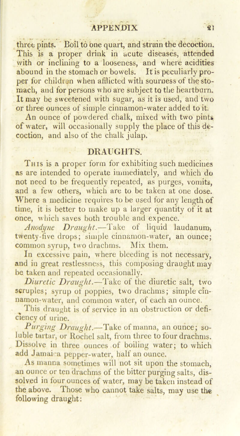 three pints. Boil to one quart, and strain the decoction. This is a proper drink in acute diseases, attended with or inclining to a looseness, and where acidities abound in the stomach or bowels. It is peculiarly pro- per for children when afflicted with souruess of the sto- mach, and for persons who are subject to the heartburn. It may be sweetened with sugar, as it is used, and two or three ounces of simple cinnamon-water added to it. An ounce of powdered chalk, mixed with two pints of water, will occasionally supply the place of this de- coction, and also of the chalk julap. DRAUGHTS. This is a proper form for exhibiting such medicines as are intended to operate immediately, and which do not need to be frequently repeated, as purges, vomits, and a few others, which are to be taken at one dose. Where a medicine requires to be used for any length of time, it is better to make up a larger quantity of it at once, which saves both trouble and ex pence. Anodyne Draught.—Take of liquid laudanum, twenty-five drops; simple cinnamon-water, an ounce; common syrup, two drachms. Mix them. In excessive pain, where bleeding is not necessary, and in great restlessness, this composing draught may be taken and repeated occasionally. Diuretic Draught.—Take of the diuretic salt, two scruples; syrup of poppies, two drachms; simple cin- namon-water, and common water, of each an ounce. ^ This draught is of service in an obstruction or defi- ciency of urine. Purging Draught.—Take of manna, an ounce; so- luble tartar, or Ilochel salt, from three to four drachms. Dissolve in three ounces of boiling water; to which add Jamai'-a pepper-water, half an ounce. As manna sometimes will not sit upon the stomach, an ounce or ten drachms of the bitter purging salts, dis- solved in four ounces of water, may be taken instead of the above. Those who cannot take salts, may use the following draught: