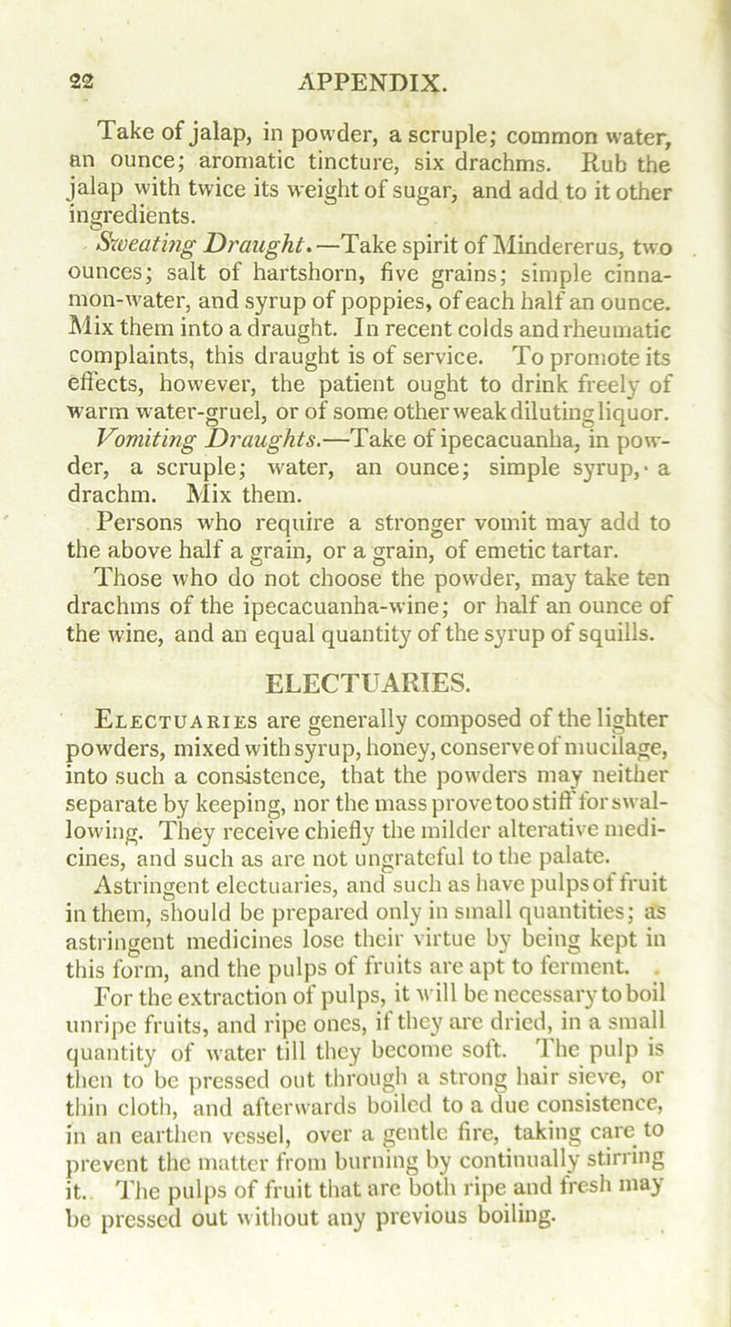 Take of jalap, in powder, a scruple; common water, an ounce; aromatic tincture, six drachms. Rub the jalap with twice its weight of sugar, and add to it other ingredients. Sweatmg Draught. —Take spirit of Mindererus, two ounces; salt of hartshorn, five grains; simple cinna- mon-water, and syrup of poppies, of each half an ounce. Mix them into a draught. In recent colds and rheumatic complaints, this draught is of service. To promote its effects, however, the patient ought to drink freely of warm water-gruel, or of some other weak diluting liquor. Vomiting Draughts.—Take of ipecacuanha, in pow- der, a scruple; w'ater, an ounce; simple syrup, - a drachm. Mix them. Persons who require a stronger vomit may add to the above half a grain, or a grain, of emetic tartar. Those who do not choose the powder, may take ten drachms of the ipecacuanha-wine; or half an ounce of the wine, and an equal quantity of the syrup of squills. ELECTUARIES. Electuaries are generally composed of the lighter powders, mixed with syrup, honey, conserve of mucilage, into such a consistence, that the powders may neither separate by keeping, nor the mass prove too stiff for swal- lowing. They receive chiefly the milder alterative medi- cines, and such as are not ungrateful to the palate. Astringent electuaries, and such as have pulps of fruit in them, should be prepared only in small quantities; as astringent medicines lose their virtue by being kept in this form, and the pulps of fruits are apt to ferment. For the extraction of pulps, it will be necessary to boil unripe fruits, and ripe ones, it the}' are dried, in a small quantity of water till they become soft. The pulp is then to be pressed out through a strong hair sieve, or thin cloth, and afterwards boiled to a due consistence, in an earthen vessel, over a gentle fire, taking care to prevent the matter from burning by continually stirring it. The pulps of fruit that arc both ripe and fresh may be pressed out without any previous boiling.