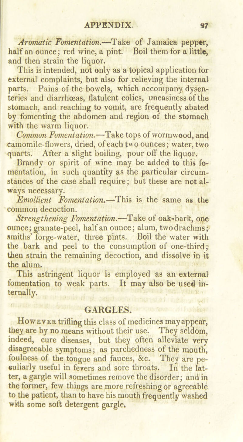 Aromatic Fomentation.—Take of Jamaica pepper, half an ounce; red wine, a pint. Boil them for a little, and then strain the liquor. This is intended, not only as a topical application for external complaints, but also for relieving the internal parts. Pains of the bowels, which accompany dysen- teries and diarrhoeas, Hatulent colics, uneasiness of the stomach, and reaching to vomit, are frequently abated by fomenting the abdomen and region of the stomach with the warm liquor. Common Fomentation.—Take tops of wormwood, and camomile-flowers, dried, of each two ounces; water, two quarts. After a slight boiling, pour off the liquor. Brandy or spirit of wine may be added to this fo- mentation, in such quantity as the particular circum- stances of the case shall require; but these are not al- ways necessary. Emollient Fomentation.—This is the same as the common decoction. Strengthening Fomentation.—Take of oak-bark, one ounce; granate-peel, half an ounce; alum, two drachms; smiths’ forge-water, three pints. Boil the water with the bark and peel to the consumption of one-third; then strain the remaining decoction, and dissolve in it the alum. This astringent liquor is employed as an external fomentation to weak parts. It may also be used in- ternally. GARGLES. However trifling this class of medicines may appear, they are by no means without their use. They seldom, indeed, cure diseases, but they often alleviate very disagreeable symptoms; as parchedness of the mouth, foulness of the tongue and fauces, &c. They are pe- culiarly useful in fevers and sore throats. In the lat- ter, a gargle will sometimes remove the disorder; and in the former, few things are more refreshing or agreeable to the patient, than to have his mouth frequently washed with some soft detergent gargle.