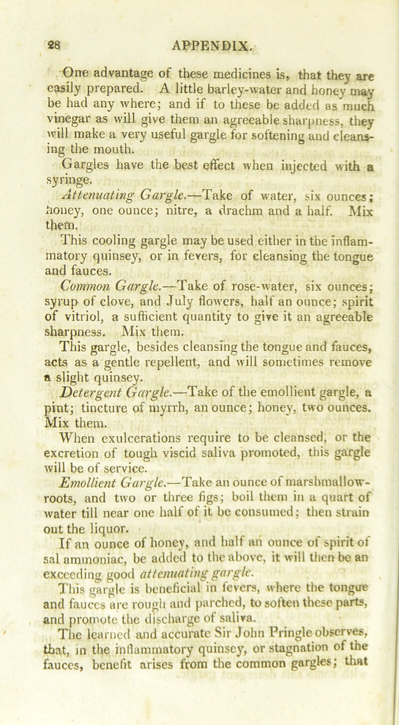 One advantage of these medicines is, that they are easily prepared. A little barley-water and honey may be had any where; and if to these be added as much vinegar as will give them an agreeable sharpness, they will make a very useful gargle for softening and cleans- ing the mouth. Gargles have the best effect when injected with a syringe. Attenuating Gargle.—Take of water, six ounces; Jioney, one ounce; nitre, a drachm and a half. Mix them. This cooling gargle may be used either in the inflam- matory quinsey, or in fevers, for cleansing the tongue and fauces. Common Gargle.—Take of rose-water, six ounces; syrup of clove, and July flowers, half an ounce; spirit of vitriol, a sufficient quantity to give it an agreeable sharpness. Mix them. This gargle, besides cleansing the tongue and fauces, acts as a gentle repellent, and will sometimes remove a slight quinsey. Detergent Gargle.—Take of the emollient gargle, a pint; tincture of myrrh, an ounce; honey, two ounces. Mix them. When exulcerations require to be cleansed, or the excretion of tough viscid saliva promoted, this gargle will be of service. Emollient Gargle.—Take an ounce of marshmallow- roots, and two or three figs; boil them in a quart of water till near one half of it be consumed; then strain out the liquor. If an ounce of honey, and half an ounce of spirit of sal ammoniac, be added to the above, it w ill then be an exceeding good attenuating gargle. This gargle is beneficial in fevers, where the tongue and fauces are rough and parched, to sotten these parts, and promote the discharge of saliva. The learned and accurate Sir John Pringle observes, that, m the inflammatory quinsey, or stagnation of the fauces, benefit arises from the common gargles; that