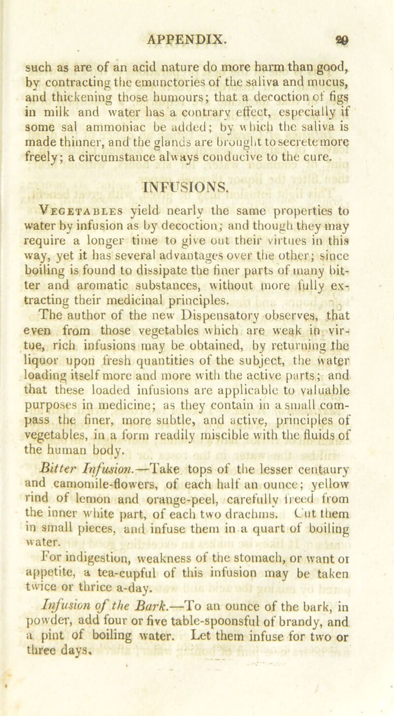 such as are of an acid nature do more harm than good, bv contracting the emunctories of the saliva and mucus, and thickening those humours; that a decoction of figs in milk and water has a contrary effect, especially if some sal ammoniac be added; by which the saliva is made thinner, and the glands are brought to secrete more freely; a circumstance always conducive to the cure. INFUSIONS. Vegetables yield nearly the same properties to water by infusion as by decoction; and though they may require a longer time to give out their virtues in this way, yet it has several advantages over the other; since boiling is found to dissipate the finer parts of many bit- ter and aromatic substances, without more fully ex- tracting their medicinal principles. The author of the new Dispensatory observes, that even from those vegetables which are weak in vir- tue, rich infusions may be obtained, by returning the liquor upon fresh quantities of the subject, the water loading itself more and more with the active parts; and that these loaded infusions are applicable to valuable purposes in medicine; as they contain in a small com- pass the finer, more subtle, and active, principles of vegetables, in a form readily miscible with the fluids of the human body. Bitter Infusion.—Take tops of the lesser centaury and camomile-flowers, of each half an ounce; yellow rind of lemon and orange-peel, carefully freed from the inner white part, of each two drachma. Cut them in small pieces, and infuse them in a quart of boiling water. For indigestion, weakness of the stomach, or want oi appetite, a tea-cupful of this infusion may be taken twice or thrice a-day. Infusion of the Burk.—To an ounce of the bark, in powder, add four or five table-spoonsful of brandy, and a pint of boiling water. Let them infuse for two or three days.