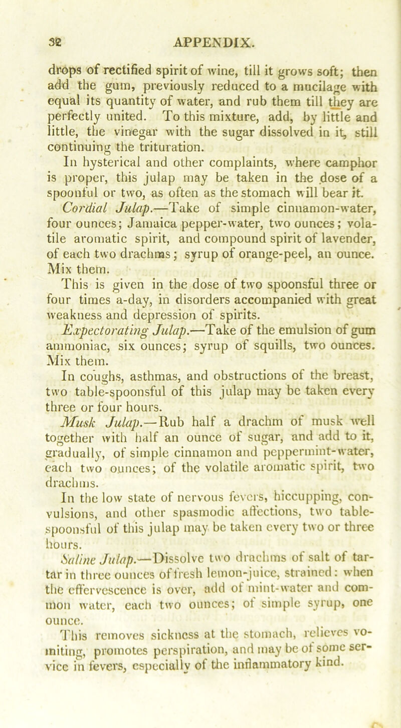 drops of rectified spirit of wine, till it grows soft; then add the gum, previously reduced to a mucilage with equal its quantity of water, and rub them till tjiey are perfectly united. To this mixture, add, by little and little, the vinegar with the sugar dissolved in it, still continuing the trituration. In hysterical and other complaints, where camphor is proper, this julap may be taken in the dose of a spoonful or two, as often as the stomach will bear it. Cordial Julap.—Take of simple cinnamon-water, four ounces; Jamaica pepper-water, two ounces; vola- tile aromatic spirit, and compound spirit of lavender, of each two drachms; syrup of orange-peel, an ounce. Mix them. This is given in the dose of two spoonsful three or four times a-day, in disorders accompanied with great weakness and depression of spirits. Expectorating Julap.—Take of the emulsion of gum ammoniac, six ounces; syrup of squills, two ounces. Mix them. In coughs, asthmas, and obstructions of the breast, two table-spoonsful of this julap may be taken every three or four hours. Musk Julap.—Rub half a drachm of musk -well together with half an ounce of sugar, and add to it, gradually, of simple cinnamon and peppermint-water, each two ounces; of the volatile aromatic spirit, two drachms. In the low state of nervous fevers, hiccupping, con- vulsions, and other spasmodic affections, two table- spoonsful of this julap may be taken every two or three hours. Saline Julap.—Dissolve two drachms of salt of tar- tar in three ounces of fresh lemon-juice, strained: when the effervescence is over, add ot mint-water and com- mon water, each two ounces; ot simple syrup, one ounce. This removes sickness at the stomach, relieves vo- miting, promotes perspiration, and may be ot some ser- vice in fevers, especially of the inflammatory kind.