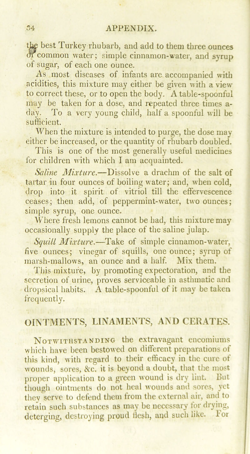 best Turkey rhubarb, and add to them three ounces or common water; simple cinnamon-water, and syrup of sugar, of each one ounce. A.s most diseases of infants are accompanied with acidities, this mixture may either be given with a view to correct these, or to open the body. A table-spoonful may be taken for a dose, and repeated three times a- day. To a very young child, half a spoonful will be sufficient. When the mixture is intended to purge, the dose may either be increased, or the quantity of rhubarb doubled. This is one of the most generally useful medicines for children with which I am acquainted. Saline Mixture.—Dissolve a drachm of the salt of tartar in four ounces of boiling water; and, when cold, drop into it spirit of vitriol till the effervescence ceases; then add, of peppermint-water, two ounces; simple syrup, one ounce. Where fresh lemons cannot be had, this mixture may occasionally supply the place of the saline julap. Squill Mixture.—Take of simple cinnamon-water, five ounces; vinegar of squills, one ounce; syrup of marsh-mallows, an ounce and a half. Mix them. This mixture, by promoting expectoration, and the secretion of urine, proves serviceable in asthmatic and dropsical habits. A table-spoonful of it may be taken frequently. OINTMENTS, LINAMENTS, AND CERATES. Notwithstanding the extravagant encomiums which have been bestowed on different preparations of this kind, with regard to their efficacy in the cure of wounds, sores, &c. it is beyond a doubt, that the most proper application to a green wound is dry lint. But though ointments do not heal wounds and sores, yet they serve to defend them from the external air, and to retain such substances as may be necessary for drying, deterging, destroying proud iiesh, and such like. I or