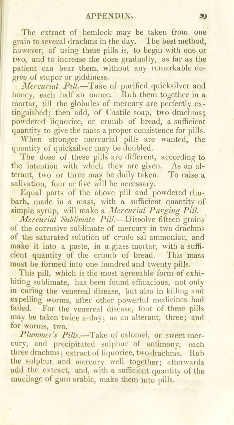 The extract of hemlock may be taken from one grain to several drachms in the day. The best method, however, of using these pills is, to begin with one or two, and to increase the dose gradually, as far as the patient can bear them, without any remarkable de- gree of stupor or giddiness. Mercurial Pill.—Take of purified quicksilver and honey, each half an ounce. Rub them together in a mortar, till the globules of mercury are perfectly ex- tinguished; then add, of Castile soap, two drachms; powdered liquorice, or crumb of bread, a sufficient quantity to give the mass a proper consistence for pills. When stronger mercurial pills are wanted, the quantity of quicksilver may be doubled. The dose of these pills are different, according to the intention with which they are given. As an al- terant, two or three may be daily taken. To raise a salivation, four or five will be necessary. Equal parts of the above pill and powdered rhu- barb, made in a mass, with a sufficient quantity of simple syrup, will make a Mercurial Purging Pill. Mercurial Sublimate Pill.—Dissolve fifteen grains of the corrosive sublimate of mercury in two drachms of the saturated solution of crude sal ammoniac, and make it into a paste, in a glass mortar, with a suffi- cient quantity of the crumb of bread. This mass must be formed into one hundred and twenty pills. This pill, which is the most agreeable form of exhi- biting sublimate, has been found efficacious, not only in curing the venereal disease, but also in killing and expelling worms, after other powerful medicines had failed. For the venereal disease, four of these pills may be taken twice a-day; as an alterant, three; and for worms, two. Plummer's Pills.—Take of calomel, or sweet mer- cury, and precipitated sulphur of antimony, each three drachms; extract of liquorice, two drachms. Rub the sulphur and mercury well together; afterwards add the extract, and, with a sufficient quantity of the mucilage of gum arabic, make them into pills.