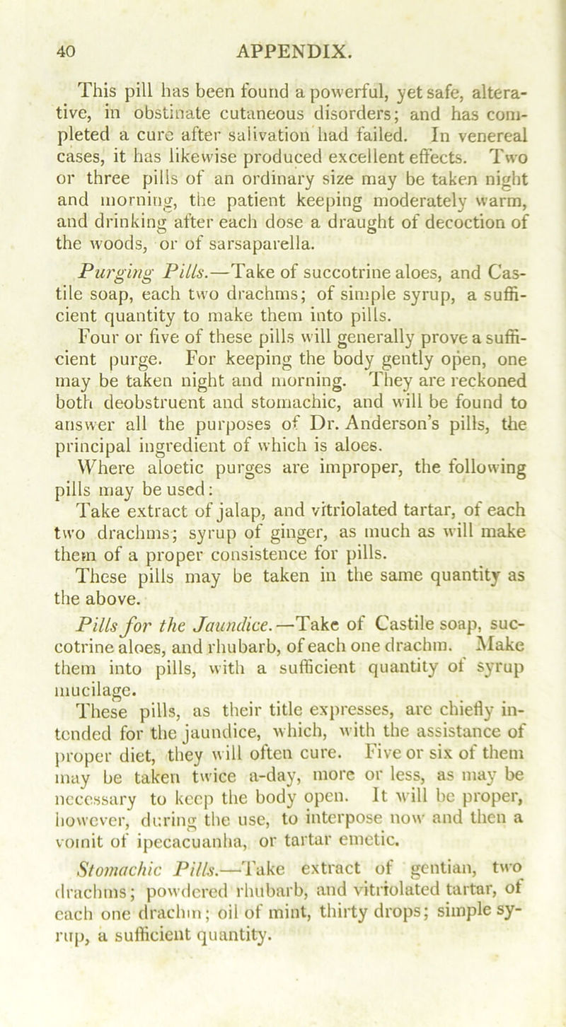 This pill has been found a powerful, yet safe, altera- tive, in obstinate cutaneous disorders; and has com- pleted a cure after salivation had failed. In venereal cases, it has likewise produced excellent effects. Two or three pills of an ordinary size may be taken night and morning, the patient keeping moderately warm, and drinking after each dose a draught of decoction of the woods, or of sarsaparella. Purging Pills.—Take of succotrine aloes, and Cas- tile soap, each two drachms; of simple syrup, a suffi- cient quantity to make them into pills. Four or five of these pills will generally prove a suffi- cient purge. For keeping the body gently open, one may be taken night and morning. They are reckoned both deobstruent and stomachic, and will be found to answer all the purposes of Dr. Anderson’s pills, the principal ingredient of which is aloes. Where aloetic purges are improper, the following pills may be used: Take extract of jalap, and vitriolated tartar, of each two drachms; syrup of ginger, as much as will make them of a proper consistence for pills. These pills may be taken in the same quantity as the above. Pills for the Jaundice.—Take of Castile soap, suc- cotrine aloes, and rhubarb, of each one drachm. Make them into pills, with a sufficient quantity ol syrup mucilage. These pills, as their title expresses, are chiefly in- tended for the jaundice, which, with the assistance of proper diet, they will often cure. Five or six of them may be taken twice a-day, more or less, as may be necessary to keep the body open. It will be proper, however, during the use, to interpose now and then a vomit of ipecacuanha, or tartar emetic. Stomachic Pills.—Take extract of gentian, two drachms; powdered rhubarb, and vitriolated tartar, oi each one drachm; oil of mint, thirty drops; simple sy- rup, a sufficient quantity.