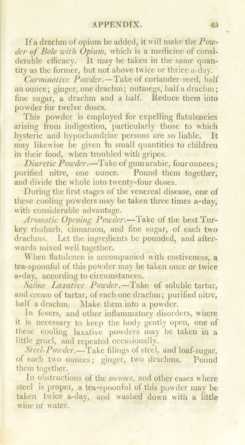 If a drachm of opium be added, it will make the Pozv- der of Bole with Opium, which is a medicine of consi- derable efficacy. It may be taken in the same quan- tity as the former, but not above twice or thrice a-day. Carminative Powder.—Take of coriander-seed, half an ounce; ginger, one drachm; nutmegs, half a drachm; fine sugar, a drachm and a half. Reduce them into powder for twelve doses. This powder is employed for expelling flatulencies arising from indigestion, particularly those to which hysteric and hypochondriac persons are so liable. It may likewise be given in small quantities to children in their food, when troubled with gripes. Diuretic Pozvder.—Take of gumarabic, four ounces; purified nitre, one ounce.' Pound them together, and divide the whole into twenty-four doses. During the first stages of the venereal disease, one of these cooling powders may be taken three times a-day, with considerable advantage. Aromatic Opening Pozvder.—Take of the best Tur- key rhubarb, cinnamon, and fine sugar, of each two drachms. Let the ingredients be pounded, and after- wards mixed well together. When flatulence is accompanied with costiveness, a tea-spoonful of this powder may be taken once or twice a-day, according to circumstances. Saline Laxative Pozvder.—Take of soluble tartar, and cream of tartar, of each one drachm; purified nitre, half a drachm. Make them into a powder. In fevers, and other inflammatory disorders, where it is necessary to keep the body gently open, one of these cooling laxative powders may be taken in a little gruel, and repeated occasionally. St eel-Pozvder.—Take filings of steel, and loaf-sugar, of each two ounces; ginger, two drachms. Pound them together. In obstructions of the menses, and other cases where steel is proper, a tea-spoonful of this powder may be taken twice a-day, and washed down with a little wine or water.