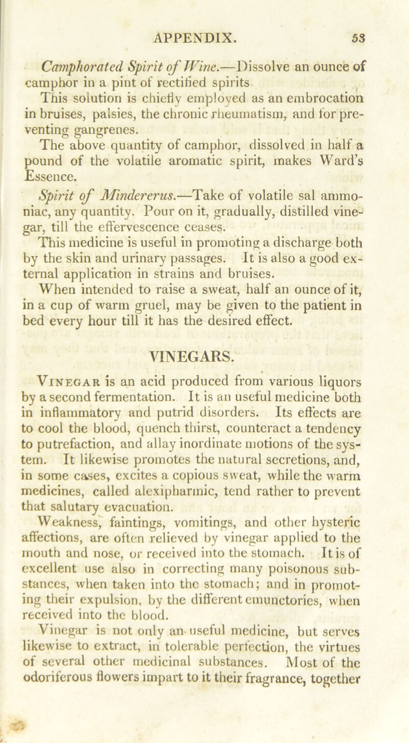 Camphorated Spirit of Wine.—Dissolve an ounce of camphor in a pint of rectified spirits This solution is chiefly employed as an embrocation in bruises, palsies, the chronic rheumatism, and for pre- venting gangrenes. The above quantity of camphor, dissolved in half a pound of the volatile aromatic spirit, makes Ward’s Essence. Spirit of Mindererus.—Take of volatile sal ammo- niac, any quantity. Pour on it, gradually, distilled vine- gar, till the effervescence ceases. This medicine is useful in promoting a discharge both by the skin and urinary passages. It is also a good ex- ternal application in strains and bruises. When intended to raise a sweat, half an ounce of it, in a cup of warm gruel, may be given to the patient in bed every hour till it has the desired effect. VINEGARS. Vinegar is an acid produced from various liquors by a second fermentation. It is an useful medicine both in inflammatory and putrid disorders. Its effects are to cool the blood, quench thirst, counteract a tendency to putrefaction, and allay inordinate motions of the sys- tem. It likewise promotes the natural secretions, and, in some cases, excites a copious sweat, while the warm medicines, called alexipharmic, tend rather to prevent that salutary evacuation. Weakness, faintings, vomitings, and other hysteric affections, are often relieved by vinegar applied to the mouth and nose, or received into the stomach. It is of excellent use also in correcting many poisonous sub- stances, when taken into the stomach; and in promot- ing their expulsion, by the different emunctories, when received into the blood. Vinegar is not only an useful medicine, but serves likewise to extract, in tolerable perfection, the virtues of several other medicinal substances. Most of the odoriferous flowers impart to it their fragrance, together