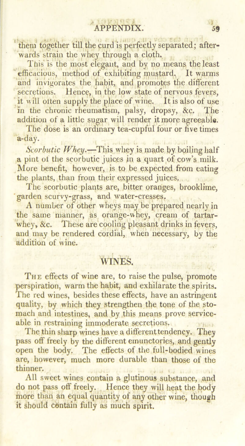 them together till the curd is perfectly separated; after- wards strain the whey through a cloth. This is the most elegant, and by no means the least efficacious, method of exhibiting mustard^ It warms and invigorates the habit, and promotes the different secretions. Hence, in the low state of nervous fevers, it w ill olten supply the place of wine. It is also of use in the chronic rheumatism, palsy, dropsy, &c. The addition of a little sugar will render it more agreeable. The dose is an ordinary tea-cupful four or five times a-day. Scorbutic Whey.—This whey is made by boiling half a pint ot the scorbutic juices in a quart of cow’s milk. More benefit, however, is to be expected from eating the plants, than from their expressed juices. The scorbutic plants are, bitter oranges, brooklime, garden scurvy-grass, and water-cresses. A number of other wheys may be prepared nearly in the same manner, as orange-whey, cream of tartar- w’hey, &c. These are cooling pleasant drinks in fevers, and may be rendered cordial, when necessary, by the addition of wine. WINES. The effects of wine are, to raise the pulse, promote perspiration, warm the habit, and exhilarate the spirits. The red wines, besides these effects, have an astringent quality, by which they strengthen the tone of the sto- mach and intestines, and by this means prove service- able in restraining immoderate secretions. The thin sharp wfines have a different tendency. They pass off freely by the different emunctories, and gently open the body. The effects of the full-bodied wines are, however, much more durable than those of the thinner. All sweet wines contain a glutinous substance, and do not pass off freely. Hence they will heat the body more than an equal quantity of any other wine, though it should contain fully as much spirit.