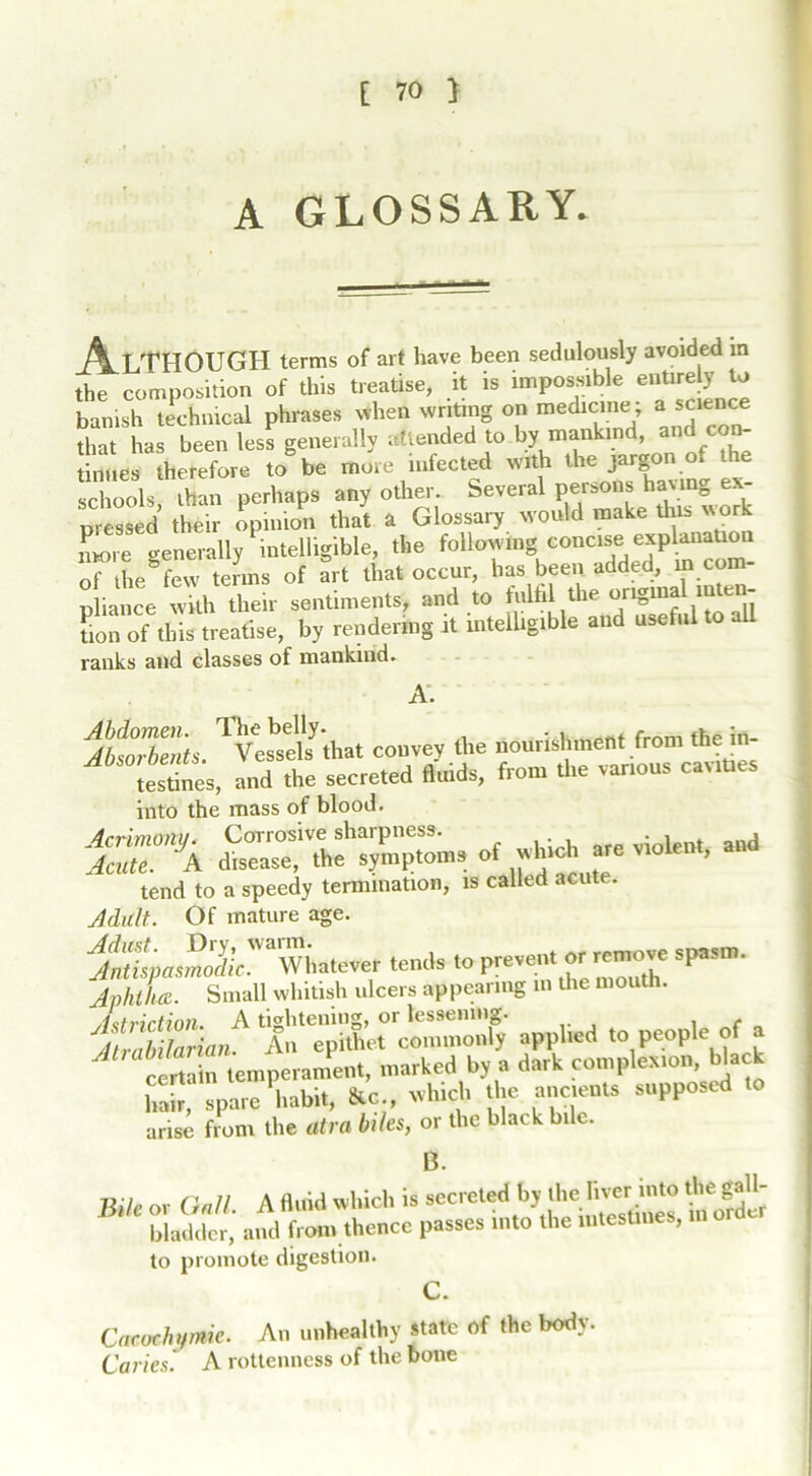 A GLOSSARY. j^LTHOUGH terms of art have been sedulously avoided in the composition of this treatise, it is impossible entire y to banish technical phrases when writing on medicine; a science that has been less generally attended to by mankind, and con- tinues therefore to be more infected with the jargon of the Schools than perhaps any other. Several persons having ex- pressed their opinion that a Glossary would make this work Lie generally intelligible, the follaviung concise expl^aUon of the few terms of art that occur, has been added, in com nliance with their sentiments, and to fulfil the original inten- fon'ofthis treatise, by rendering it intellig.ble and useful to aU ranks and classes of mankind. A. ItSs, TVesbsly-«ha, convey the nourishment from the in- testines, and the secreted fluids, from the various carafes into the mass of blood. Acrimony. Corrosive sharpness. violent and Acute. A disease, the symptoms of which are violent, tend to a speedy termination, is called acute. Adult. Of mature age. iSpus,Sr/L.'laWhatever tends to prevent or remow spasm. Aphtha. Small whitish ulcers appearing m the moi . Aetrirtinn A tightening, or lessening. itvahilarian An epithet commonly applied to people of a ^ certain temperament, marked by a dark complexion, black 1,air pare 'habit, ftc, which the accents supposed to arise from the afro biles, or the black bile. B. Bite or QM. A fluid which is secreted b, the liver intt dm gall- bladder, and from thence passes into the intestines, to promote digestion. c. Cacochymie. An unhealthy state of the body. Caries. A rottenness of the bone