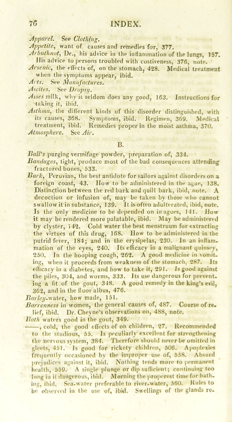 Apparel. See Clothing. Appetite, want of causes and remedies for, 377. Arbuthnot, Dr., his advice in the inflammation of the lungs, 157. ilis advice to persons troubled with costiveness, 376, note. Arsenic, the eflects of, on the stomach, 428. Medical treatment when the symptoms appear, ibid. Arts. See Manufactures. Ascites. See Dropsy. Asses milk, why ii seldom does any good, 163. Instructions for taking it, ibid. Asthma, the different kinds of this disorder distinguished, with its causes, 368. Symptoms, ibid. Regimen, 369. Medical treatment, ibid. Remedies proper in the moist asthma, 370. Atmosphere. See Air. ' B. Ball's purging vermifuge powder, preparation of, 334. Bandages, tight, produce most of the bad consequences attending fractured bones, 533. Bark, Peruvian, the best antidote for sailors against disorders on a foreign coast, 43. IIow to be administered in the ague, 138. Distinction between the red bark and quill bark, ibid, note. A decoction or infusion of, may be taken by those who cannot swallow it in substance, 139. It is often adulterated, ibid, note. Is the only medicine to be depended on in agues, 141. How it may be rendered more palatable, ibid. May be administered by clyster, i42. Cold water the best menstruum for extracting the virtues of this drug, 168. How to be administered in the putrid fever, 184; and in the erysipelas, 230. In an inflam- mation of the eyes, 240. Its efficacy in a malignant quinsey, 250. In the hooping cough, 262. A good medicine in vomit- ing, when it proceeds from weakness of the stomach, 287. Its efficacy in a diabetes, and how to take it, 291. Is good against the piles, 304, and worms, 333. Its use dangerous for prevent- ing a fit of the gout, 348. A good remedy in the king’s evil, 362, and in the fluoralbus, 476. Barley-water, how made, 151. Barrenness in women, the general causes of, 4S7. Course of re. lief, ibid. Dr. Cheyne’s observations on, 488, note. Bath waters good in the gout, 349. , cold, the good effects of on children, 27. Recommended to the studious, 55. Is peculiarly excellent for strengthening the nervous system, 384. Therefore should never be omitted in gleets, 451. Is good for rickety children, 506. Apoplexies frequently occasioned by the improper use of, 558. Absurd prejudices against it, ibid. Nothing tends more to permanent health, 559. A single plunge or dip sufficient; continuing too long in it dangerous, ibid. Morning the properest time for bath- ing, ibid. Sea-water preferable to river-water, 560. Rules to be observed in the use of, ibkl. Swellings of the glands re-