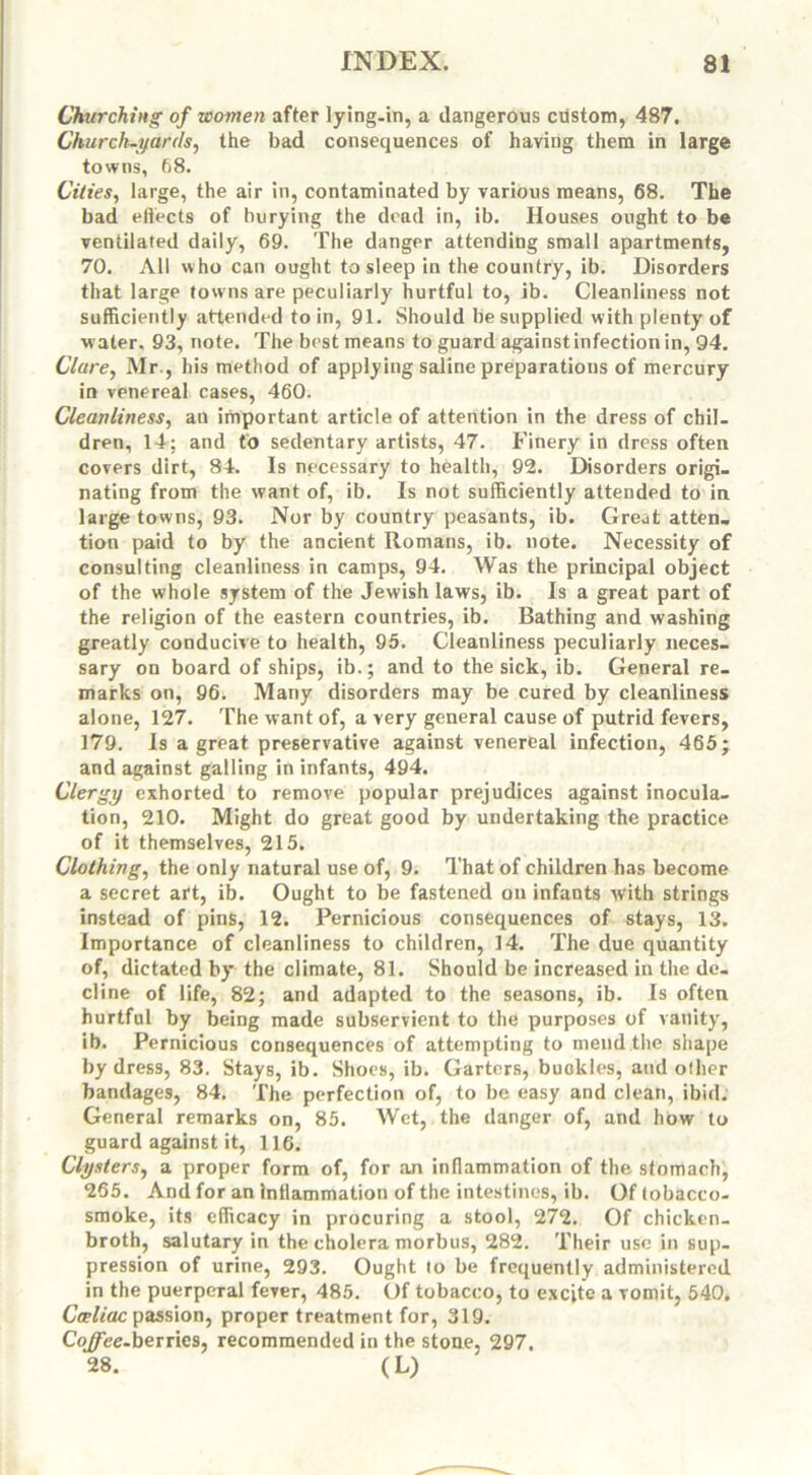 Churching of women after lying-in, a dangerous custom, 487. Churchwards, the bad consequences of having them in large towns, 68. Cities, large, the air in, contaminated by various means, 68. The bad effects of burying the dead in, ib. Houses ought to be ventilated daily, 69. The danger attending small apartments, 70. All who can ought to sleep in the country, ib. Disorders that large towns are peculiarly hurtful to, ib. Cleanliness not sufficiently attended to in, 91. Should be supplied with plenty of water. 93, note. The best means to guard against infection in, 94. Clare, Mr., his method of applying saline preparations of mercury in venereal cases, 460. Cleanliness, an important article of attention in the dress of chil- dren, 14; and to sedentary artists, 47. Finery in dress often covers dirt, 84. Is necessary to health, 92. Disorders origi- nating from the want of, ib. Is not sufficiently attended to in large towns, 93. Nor by country peasants, ib. Great atten- tion paid to by the ancient Romans, ib. note. Necessity of consulting cleanliness in camps, 94. Was the principal object of the whole system of the Jewish laws, ib. Is a great part of the religion of the eastern countries, ib. Bathing and washing greatly conducive to health, 95. Cleanliness peculiarly neces- sary on board of ships, ib.; and to the sick, ib. General re- marks on, 96. Many disorders may be cured by cleanliness alone, 127. The want of, a very general cause of putrid fevers, 179. Is a great preservative against venereal infection, 465; and against galling in infants, 494. Clergy exhorted to remove popular prejudices against inocula- tion, 210. Might do great good by undertaking the practice of it themselves, 215. Clothing, the only natural use of, 9. That of children has become a secret art, ib. Ought to be fastened on infants with strings instead of pins, 12. Pernicious consequences of stays, 13. Importance of cleanliness to children, 14. The due quantity of, dictated by the climate, 81. Should be increased in the de- cline of life, 82; and adapted to the seasons, ib. Is often hurtful by being made subservient to the purposes of vanity', ib. Pernicious consequences of attempting to mend the shape by dress, 83. Stays, ib. Shoes, ib. Garters, buckles, and other bandages, 84. The perfection of, to be easy and clean, ibid. General remarks on, 85. Wet, the danger of, and how to guard against it, 116. Clysters, a proper form of, for an inflammation of the stomach, 265. And for an Inflammation of the intestines, ib. Of tobacco- smoke, its efficacy in procuring a stool, 272. Of chicken- broth, salutary in the cholera morbus, 282. Their use in sup- pression of urine, 293. Ought to be frequently administered in the puerperal fever, 485. Of tobacco, to excite a vomit, 540. Cceliac passion, proper treatment for, 319. Co^ee-berries, recommended in the stone, 297. 28. (L)