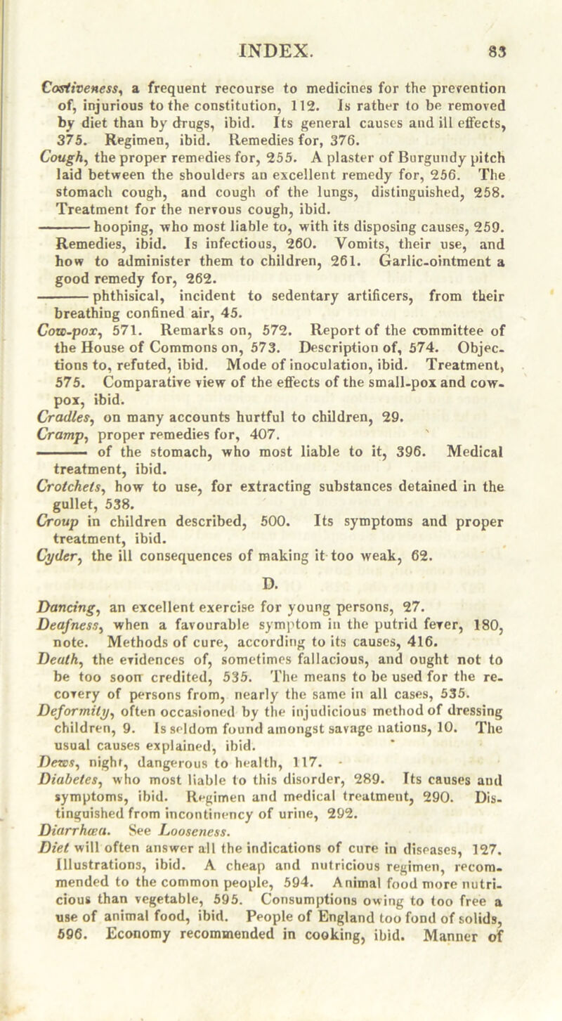 Costiveness, a frequent recourse to medicines for the prevention of, injurious to the constitution, 112. Is rather to be removed by diet than by drugs, ibid. Its general causes and ill effects, 375. Regimen, ibid. Remedies for, 376. Cough, the proper remedies for, 255. A plaster of Burgundy pitch laid between the shoulders an excellent remedy for, 256. The stomach cough, and cough of the lungs, distinguished, 258. Treatment for the nervous cough, ibid. hooping, who most liable to, with its disposing causes, 259. Remedies, ibid. Is infectious, 260. Vomits, their use, and how to administer them to children, 261. Garlic-ointment a good remedy for, 262. phthisical, incident to sedentary artificers, from their breathing confined air, 45. Cow-pox, 571. Remarks on, 572. Report of the committee of the House of Commons on, 573. Description of, 574. Objec- tions to, refuted, ibid. Mode of inoculation, ibid. Treatment, 575. Comparative view of the effects of the small-pox and cow- pox, ibid. Cradles, on many accounts hurtful to children, 29. Cramp, proper remedies for, 407. of the stomach, who most liable to it, 396. Medical treatment, ibid. Crotchets, how to use, for extracting substances detained in the gullet, 538. Croup in children described, 500. Its symptoms and proper treatment, ibid. Cyder, the ill consequences of making it too weak, 62. D. Dancing, an excellent exercise for young persons, 27. Deafness, when a favourable symptom in the putrid fever, 180, note. Methods of cure, according to its causes, 416. Death, the evidences of, sometimes fallacious, and ought not to be too soon credited, 535. The means to be used for the re- covery of persons from, nearly the same in all cases, 535. Deformity, often occasioned by the injudicious method of dressing children, 9. Is seldom found amongst savage nations, 10. The usual causes explained, ibid. Dews, night, dangerous to health, 117. - Diabetes, who most liable to this disorder, 289. Its causes and symptoms, ibid. Regimen and medical treatment, 290. Dis- tinguished from incontinency of urine, 292. Diarrhcea. See Looseness. Diet will often answer all the indications of cure in diseases, 127. Illustrations, ibid. A cheap and nutricious regimen, recom- mended to the common people, 594. Animal food more nutri- cious than vegetable, 595. Consumptions owing to too free a use of animal food, ibid. People of England too fond of solids, 596. Economy recommended in cooking, ibid. Manner of