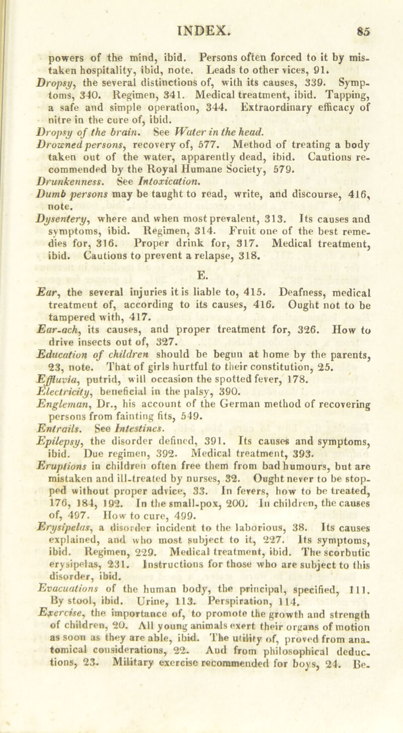 powers of the mind, ibid. Persons often forced to it by mis- taken hospitality, ibid, note. Leads to other vices, 91. Dropsy, the several distinctions of, with its causes, 339. Symp- toms, 340. Regimen, 341. Medical treatment, ibid. Tapping, a safe and simple operation, 344. Extraordinary efficacy of nitre in the cure of, ibid. Dropsy of the brain. See Water in the head. Drowned persons, recovery of, 577. Method of treating a body taken out of the water, apparently dead, ibid. Cautions re- commended by the Royal Humane Society, 579. Drunkenness. See Intoxication. Dumb persons may be taught to read, write, and discourse, 416, note. Dysentery, where and when most prevalent, 313. Its causes and symptoms, ibid. Regimen, 314. Fruit one of the best reme- dies for, 316. Proper drink for, 317. Medical treatment, ibid. Cautions to prevent a relapse, 318. E. Ear, the several injuries it is liable to, 415. Deafness, medical treatment of, according to its causes, 416. Ought not to be tampered with, 417. Ear-ach, its causes, and proper treatment for, 326. How to drive insects out of, 327. Education of children should be begun at home by the parents, 23, note. That of girls hurtful to their constitution, 25. Effluvia, putrid, will occasion the spotted fever, 178. Electricity, beneficial in the palsy, 390. Engleman, Dr., his account of the German method of recovering persons from fainting fits, 549. Entrails. See Intestines. Epilepsy, the disorder defined, 391. Its causes and symptoms, ibid. Due regimen, 392. Medical treatment, 393. Eruptions in children often free them from bad humours, but are mistaken and ill-treated by nurses, 32. Ought never to be stop- ped without proper advice, 33. In fevers, how to be treated, 176, 184, 192. In the small-pox, 200. In children, the causes of, 497. How to cure, 499. Erysipelas, a disorder incident to the laborious, 38. Its causes explained, and who most subject to it, 227. Its symptoms, ibid. Regimen, 229. Medical treatment, ibid. The scorbutic erysipelas, 231. Instructions for those who are subject to (his disorder, ibid. Evacuations of the human body, the principal, specified, 111. By stool, ibid. Urine, 113. Perspiration, 114. Exercise, the importance of, to promote the growth and strength of children, 20. All young animals exert their organs of motion as soon as they are able, ibid. The utility of, proved from ana. tomical considerations, 22. Aud from philosophical dcduc. tions, 23. Military exercise recommended for boys, 24. Be-