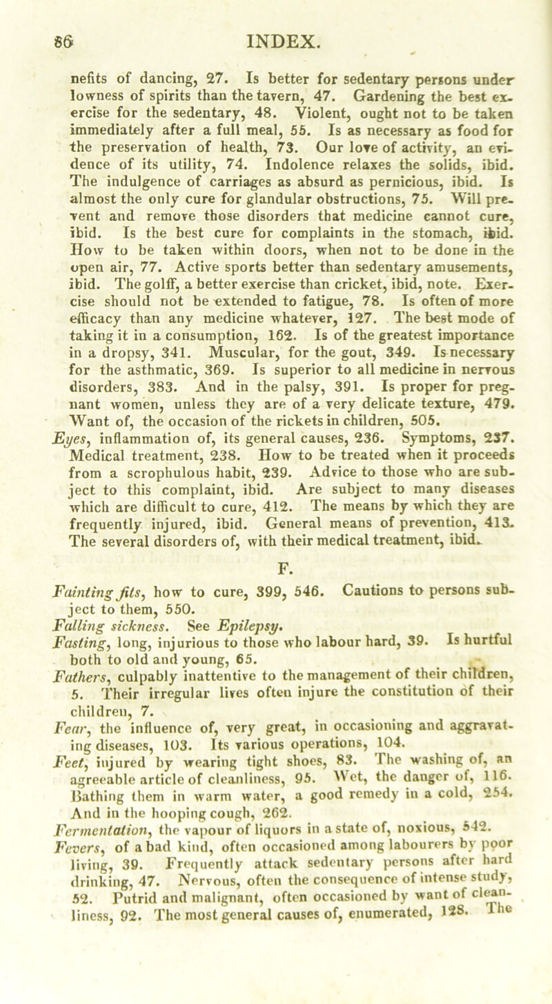 nefits of dancing, 27. Is better for sedentary persons under lowness of spirits than the tavern, 47. Gardening the best ex- ercise for the sedentary, 48. Violent, ought not to be taken immediately after a full meal, 55. Is as necessary as food for the preservation of health, 73. Our love of activity, an evi- dence of its utility, 74. Indolence relaxes the solids, ibid. The indulgence of carriages as absurd as pernicious, ibid. Is almost the only cure for glandular obstructions, 75. Will pre- vent and remove those disorders that medicine cannot cure, ibid. Is the best cure for complaints in the stomach, ibid. How to be taken within doors, when not to be done in the open air, 77. Active sports better than sedentary amusements, ibid. The golff, a better exercise than cricket, ibid, note. Exer- cise should not be extended to fatigue, 78. Is often of more efficacy than any medicine whatever, 127. The best mode of taking it in a consumption, 162. Is of the greatest importance in a dropsy, 341. Muscular, for the gout, 349. Is necessary for the asthmatic, 369. Is superior to all medicine in nervous disorders, 383. And in the palsy, 391. Is proper for preg- nant women, unless they are of a very delicate texture, 479. Want of, the occasion of the rickets in children, 505. Eyes, inflammation of, its general causes, 236. Symptoms, 237. Medical treatment, 238. How to be treated when it proceeds from a scrophulous habit, 239. Advice to those who are sub- ject to this complaint, ibid. Are subject to many diseases which are difficult to cure, 412. The means by which they are frequently injured, ibid. General means of prevention, 413. The several disorders of, with their medical treatment, ibid. F. Fainting Jits, how to cure, 399, 546. Cautions to persons sub- ject to them, 550. Falling sickness. See Epilepsy. Fasting, long, injurious to those who labour hard, 39. Is hurtful both to old and young, 65. Fathers, culpably inattentive to the management of their children, 5. Their irregular lives often injure the constitution of their children, 7. Fear, the influence of, very great, in occasioning and aggravat- ing diseases, 103. Its various operations, 104. Feet, injured by wearing tight shoes, 83. The washing of, an agreeable article of cleanliness, 95. Wet, the danger of, 116. Bathing them in warm water, a good remedy in a cold, 254. And in the hooping cough, 262. Fermentation, the vapour of liquors in a state of, noxious, 542. Fevers, of a bad kind, often occasioned among labourers by poor living, 39. Frequently attack sedentary persons after hard drinking, 47. Nervous, often the consequence of intense study, 52. Putrid and malignant, often occasioned by want of clean- liness, 92. The most general causes of, enumerated, 128. Tie