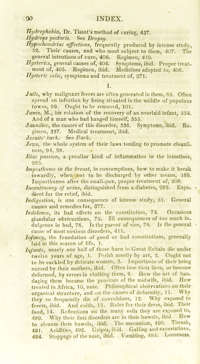 Hydrophobia, Dr. Tissot’s method of curing, 437. Hydrops pectoris. See Dropsy. Hypochondriac affections, frequently produced by intense study, 52. Their causes, and who most subject to them, 407. The general intentions of cure, 408. Regimen, 410. Hysterics, general causes of, 404. Symptoms, ibid. Proper treat, ment of, 405. Regimen, ibid. Medicines adapted to, 406. Hysteric colic, symptoms and treatment of, 271. I. Jails, why malignant fevers are often generated in them, 69. Often spread an infection by being situated in the middle of populous towns, 99. Ought to be removed, 101. Janin, M., his relation of the recovery of an overlaid infant, 554. And of a man who had hanged himself, 555. Jaundice, the causes of this disorder, 336. Symptoms, ibid. Re- gimen, 337. Medical treatment, ibid. Jesuits' bark. See Bark. Jews, the whole system of their laws tending to promote cleanli- ness, 94, 98. Iliac passion, a peculiar kind of inflammation in the intestines, 265. Imposfhume in the breast, in consumptions, how to make it break inwardly, when rot to be discharged by other means, 169. Imposthumes after the small-pox, proper treatment of, 206. Inconlinency of urine, distinguished from a diabetes, 292. Expe- dient for the relief, ibid. Indigestion, is one consequence of intense study, 51. General causes and remedies for, 377. Indolence, its bad effects on the constitution, 74. Occasions glandular obstructions, 75. Ill consequences of too much in- dulgence in bed, 76. Is the parent of vice, 7S. Is the general cause of most noxious disorders, 411. Infancy, the foundation of good or bad constitutions, generally laid in this season of life, 1. Iffants, nearly one half of those born in Great Britain die under twelve years of age, 1. Perish mostly by art, 2. Ought not to be suckled by delicate women, 3. Importance of their being nursed by their mothers, ibid. Often lose their lives, or become deformed, by errors in clothing them, 9. How the art of ban- daging them became the province of the midwife, ibid. IIow treated in Africa, 10, note. Philosophical observations on their organical structure, and on the causes of deformity, 11. M hy they so frequently die of convulsions, 12. Why exposed to fevers, ibid. And colds, 13. Rules for their dress, ibid. Their food, 14. Reflections on the many evils they are exposed to, 489. Why their first disorders are in their bowels, ibid. How to cleanse their bowels, ibid. 1 he meconium, 490. Thrush, 491. Acidities, 492. Gripes, ibid. Galling and excoriations, 494. Stoppage of the nose, ibid. Vomiting, 495. Looseness.