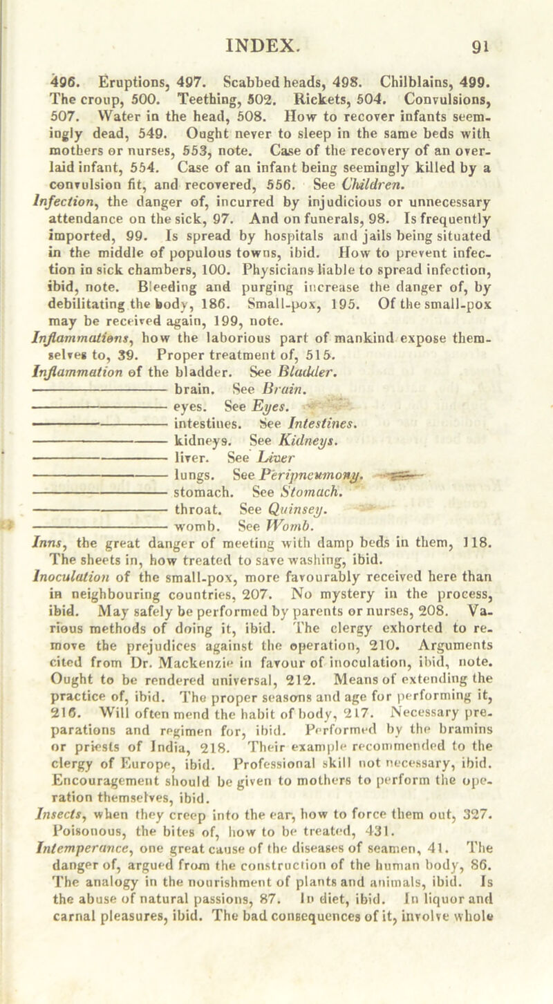 496. Eruptions, 497. Scabbed heads, 498. Chilblains, 499. The croup, 500. Teething, 502. Rickets, 504. Convulsions, 507. Water in the head, 508. How to recover infants seem- ingly dead, 549. Ought never to sleep in the same beds with mothers or nurses, 553, note. Case of the recovery of an over- laid infant, 554. Case of an infant being seemingly killed by a convulsion fit, and recovered, 556. See Children. Infection, the danger of, incurred by injudicious or unnecessary attendance on the sick, 97. And on funerals, 98. Is frequently imported, 99. Is spread by hospitals and jails being situated in the middle of populous towns, ibid. How to prevent infec- tion in sick chambers, 100. Physicians liable to spread infection, ibid, note. Bieeding and purging increase the danger of, by debilitating the body, 186. Small-pox, 195. Of the small-pox may be received again, 199, note. Inflammations, how the laborious part of mankind expose them- selves to, 39. Proper treatment of, 515. Inflammation of the bladder. See Bladder. brain. See Brain. eyes. See Eyes. intestines. See Intestines. kidneys. See Kidneys. liver. See Liner lungs. See P'eripneumony. stomach. See Stomach. throat. See Quinsey. womb. See Womb. Inns, the great danger of meeting with damp beds in them, 118. The sheets in, how treated to save washing, ibid. Inoculation of the small-pox, more favourably received here than in neighbouring countries, 207. No mystery in the process, ibid. May safely be performed by parents or nurses, 208. Va- rious methods of doing it, ibid. The clergy exhorted to re- move the prejudices against the operation, 210. Arguments cited from Dr. Mackenzie in favour of inoculation, ibid, note. Ought to be rendered universal, 212. Means of extending the practice of, ibid. The proper seasons and age for performing it, 216. Will often mend the habit of body, 217. Necessary pre- parations and regimen for, ibid. Performed by the bramins or priests of India, 218. Their example recommended to the clergy of Europe, ibid. Professional skill not necessary, ibid. Encouragement should be given to mothers to perform the ope- ration themselves, ibid. Insects, when they creep into the ear, how to force them out, 327. Poisonous, the bites of, how to be treated, 431. Intemperance, one great cause of the diseases of seamen, 41. The danger of, argued from the construction of the human body, 86. The analogy in the nourishment of plants and animals, ibid. Is the abuse of natural passions, 87. In diet, ibid. In liquor and carnal pleasures, ibid. The bad consequences of it, involve whole