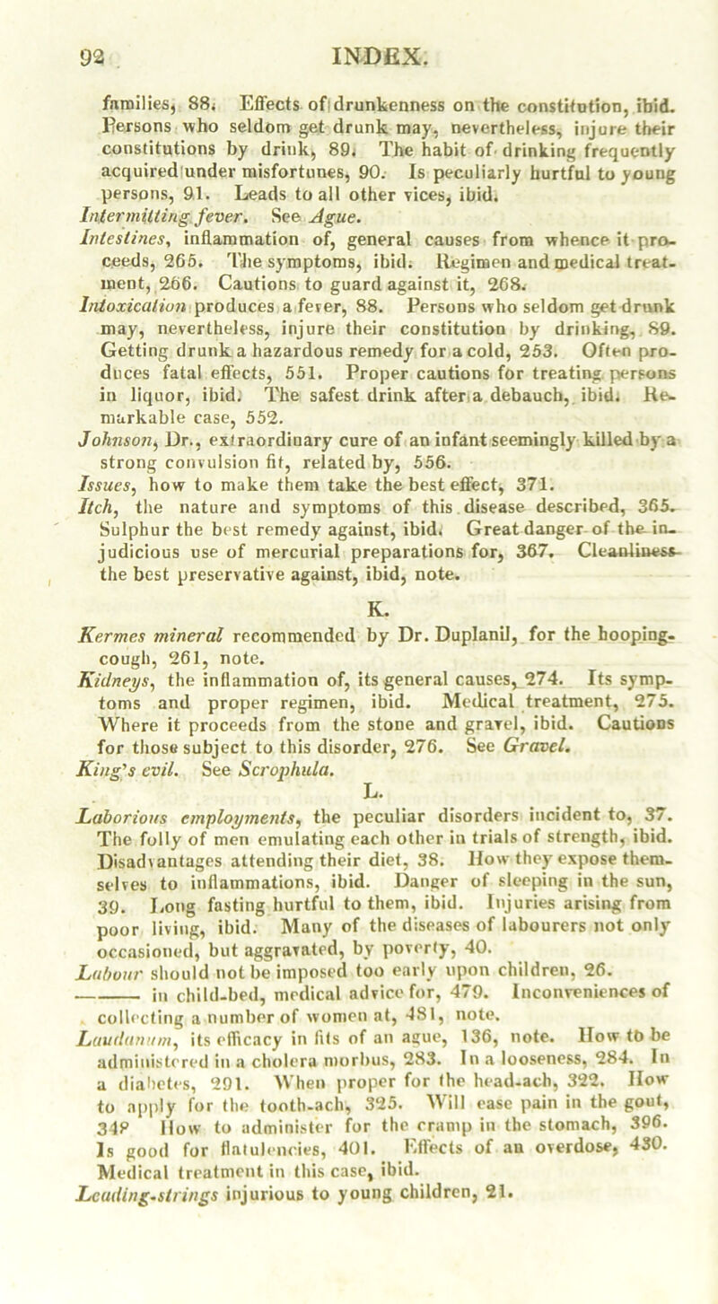 families, 88; Effects ofidrunkenness on the constitution, ibid. Persons who seldom get drunk may, nevertheless, injure their constitutions by drink, 89; The habit of drinking frequently acquired under misfortunes, 90. Is peculiarly hurtful to young persons, 91. Leads to all other vices, ibid. Intermitting fever. See Ague. Intestines, inflammation of, general causes from whence it pro- ceeds, 265. The symptoms, ibid; Regimen and medical treat- ment, 266. Cautions to guard against it, 268. Intoxication produces a fever, 88. Persons who seldom get drunk may, nevertheless, injure their constitution by drinking, 89. Getting drunk a hazardous remedy for a cold, 253. Often pro- duces fatal effects, 551. Proper cautions for treating persons in liquor, ibid. The safest drink after a debauch, ibid. Re- markable case, 552. Johnson, Dr., extraordinary cure of an infant seemingly killed by a strong convulsion fit, related by, 556. Issues, how to make them take the best effect, 371. Itch, the nature and symptoms of this disease described, 365- Sulphur the best remedy against, ibid; Great danger of the-in- judicious use of mercurial preparations for, 367. Cleanliness- the best preservative against, ibid, note. K. Kermes mineral recommended by Dr. Duplanil, for the hooping- cough, 261, note. Kidneys, the inflammation of, its general causes, 274. Its symp- toms and proper regimen, ibid. Medical treatment, 275. Where it proceeds from the stone and gravel, ibid. Cautious for those subject to this disorder, 276. See Gravel. King's evil. See Scrophula. L. Laborious employments, the peculiar disorders incident to, 37. The folly of men emulating each other in trials of strength, ibid. Disadvantages attending their diet, 38. How they expose them- selves to inflammations, ibid. Danger of sleeping in the sun, 39. Long fasting hurtful to them, ibid. Injuries arising from poor living, ibid. Many of the diseases of labourers not only occasioned, but aggravated, by poverly, 40. Labour should not be imposed too early upon children, 26. . in child-bed, medical advice for, 479. Inconveniences of collecting a number of women at, 481, note. Laudanum, its efficacy in fits of an ague, 136, note. IIow tb be administered in a cholera morbus, 283. In a looseness, 284. In a diabetes, 291. When proper for the head-ach, 322. How to apply for the tooth-ach, 325. Will ease pain in the gout, 34P How to administer for the cramp in the stomach, 396. Is good for flatulencies, 401. Effects of an overdose, 430. Medical treatment in this case, ibid. Leading-strings injurious to young children, 21.