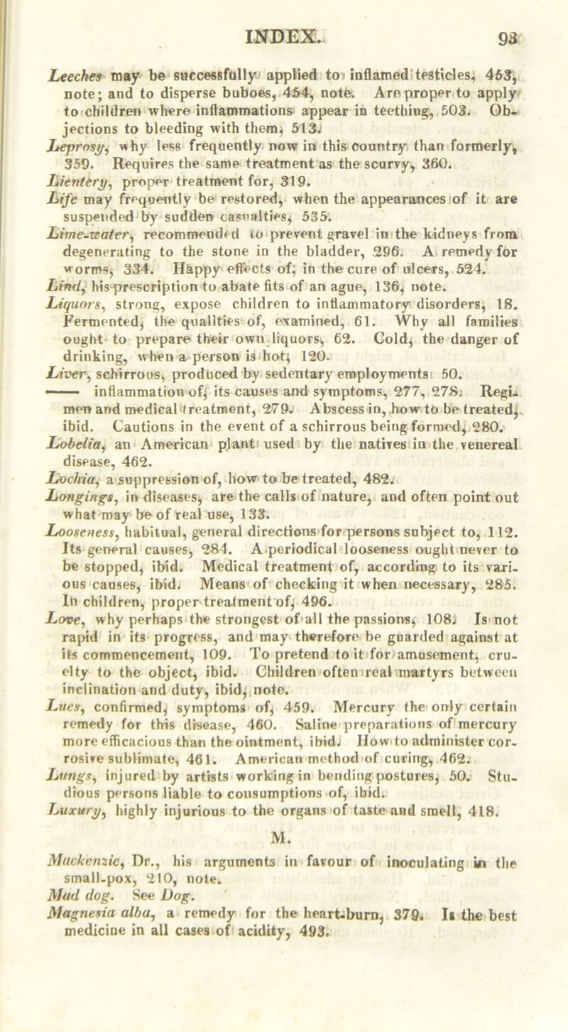 Leeches may be successfully* applied to> inflamed testicles, 463, note; and to disperse buboes, 454, note. Are proper to apply to children where inflammations appear in teething, 503. Ob- jections to bleeding with them, 513j Leprosy, why less frequently now in this country than formerly, 359. Requires the same treatment as the scurry, 360. Lienttry, proper treatment for, 319. Life may frequently be restored, when the appearances of it are suspended by sudden casualties, 535. Lime-water, recommended to prevent gravel in the kidneys from degenerating to the stone in the bladder, 296. A remedy f6r worms, 334. Happy effects of, in the cure of ulcers, 524. Lind, his prescription to abate fits of an ague, 136, note. Liquors, strong, expose children to inflammatory disorders, 18. Fermented, the qualities of, examined, 61. Why all families ought to prepare their own liquors, 62. Cold, the danger of drinking, when a person is hot; 120. Liver, schirrous, produced by sedentary employments 50. —— inflammation of; its causes and symptoms, 277, 278. Regi- men and medical treatment, 279. Abscess in, how to be treated,, ibid. Cautions in the event of a schirrous being formed, 280. Lobelia, an American plant* used by the natives in the venereal disease, 462. Lochia, a suppression of, how to be treated, 482^ Longings, in diseases, are the calls of nature, and often point out what may be of real use, 133. Looseness, habitual, general directions for persons subject to, 112. Its general causes, 284. A.periodical looseness ought never to be stopped, ibid. Medical treatment of, according to its vari- ous causes, ibid; Means of checking it when necessary, 285. In children, proper treatment of; 496. Love, why perhaps the strongest of>all the passions, 108; Is not rapid in its progress, and may therefore be guarded against at its commencement, 109. To pretend to it for amusement, cru- elty to the object, ibid. Children often real martyrs between inclination and duty, ibid; note. Lues, confirmed; symptoms of; 459. Mercury the only certain remedy for this disease, 460. Saline preparations of mercury more efficacious than the ointment, ibid; IIow to administer cor- rosive sublimate, 461. American method of curing, 462. Lungs, injured by artists working in bending postures, 50. Stu- dious persons liable to consumptions of, ibid. Luxury, highly injurious to the organs of taste and smell, 418. M. Mackenzie, Dr., his arguments in favour of inoculating in the small-pox, 210, notek Mud dog. See Dog. Magnesia alba, a remedy for the heart-burn, 379. I* the best medicine in all cases of acidity, 493.