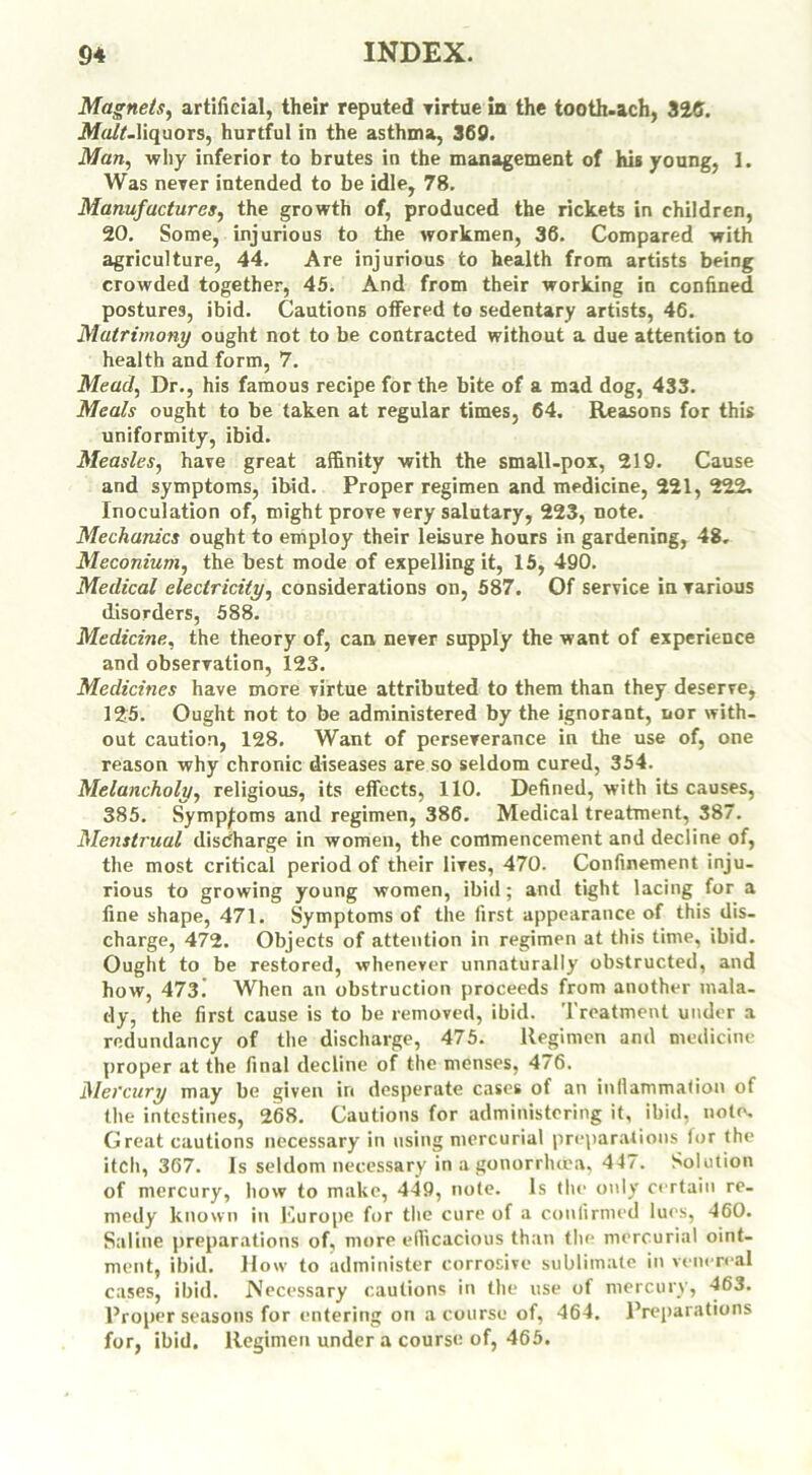 Magnets, artificial, their reputed virtue in the tooth.ach, 326. Malt.liquors, hurtful in the asthma, 369. Man, why inferior to brutes in the management of his young, 1. Was never intended to be idle, 78. Manufactures, the growth of, produced the rickets in children, 20. Some, injurious to the workmen, 36. Compared with agriculture, 44. Are injurious to health from artists being crowded together, 45. And from their working in confined postures, ibid. Cautions offered to sedentary artists, 46. Matrimony ought not to be contracted without a due attention to health and form, 7. Mead, Dr., his famous recipe for the bite of a mad dog, 433. Meals ought to be taken at regular times, 64. Reasons for this uniformity, ibid. Measles, have great affinity with the small-pox, 219. Cause and symptoms, ibid. Proper regimen and medicine, 221, 222. Inoculation of, might prove very salutary, 223, note. Mechanics ought to employ their leisure hours in gardening, 48, Meconium, the best mode of expelling it, 15, 490. Medical electricity, considerations on, 587. Of service in various disorders, 588. Medicine, the theory of, can never supply the want of experience and observation, 123. Medicines have more virtue attributed to them than they deserve, 125. Ought not to be administered by the ignorant, nor with- out caution, 128. Want of perseverance in the use of, one reason why chronic diseases are so seldom cured, 354. Melancholy, religious, its effects, 110. Defined, with its causes, 385. Symptoms and regimen, 386. Medical treatment, 387. Menstrual discharge in women, the commencement and decline of, the most critical period of their lives, 470. Confinement inju- rious to growing young women, ibid; and tight lacing for a fine shape, 471. Symptoms of the first appearance of this dis- charge, 472. Objects of attention in regimen at this time, ibid. Ought to be restored, whenever unnaturally obstructed, and how, 473! When an obstruction proceeds from another mala- dy, the first cause is to be removed, ibid. Treatment under a redundancy of the discharge, 475. Regimen and medicine proper at the final decline of the menses, 476. Mercury may be given in desperate cases of an inflammation of the intestines, 268. Cautions for administering it, ibid, note. Great cautions necessary in using mercurial preparations for the itch, 367. Is seldom necessary in a gonorrhoea. 447. Solution of mercury, how to make, 449, note. Is the only certain re- medy known in Europe for the cure of a confirmed lues, 460. Saline preparations of, more efficacious than the mercurial oint- ment, ibid. How to administer corrosive sublimate in venereal cases, ibid. .Necessary cautions in the use of mercury, 463. Proper seasons for entering on a course of, 464. Preparations for, ibid. Regimen under a course of, 465.