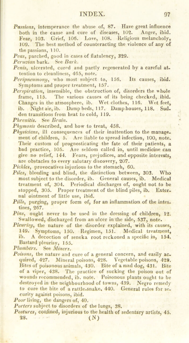 Passions, intemperance the abuse of, 87. Have great influence both in the cause and cure of diseases, 102. Anger, ibid. Fear, 103. Grief, 106. Love, 108. Religious melancholy, 109. The best method of counteracting the violence of any of the passions, 110. Peas, parched, good in cases of flatulency, 329. Peruvian bark. See Bark. Penis, ulcerated, cured and partly regenerated by a careful at- tention to cleanliness, 465, note. Peripneumony, who most subject to, 156. Its causes, ibid. Symptoms and proper treatment, 157. Perspiration, insensible, the obstruction of, disorders the whole frame, 115. The various causes of its being checked, ibid. Changes in the atmosphere, ib. Wet clothes, 116. Wet feet, ib. Nightair, ib. Damp beds, 117. Damp houses, 118. Sud- den transitions from heat to cold, 119. Phrenitis. See Brain. Phymosis described, and how to treat, 458. Physicians, ill consequences of their inattention to the manage- ment of children, 5. Are liable to spread infection, 100, note. Their custom of prognosticating the fate of their patients, a bad practice, 105. Are seldom called in, until medicine can give no relief, 144. Fears, prejudices, and opposite interests, are obstacles to every salutary discovery, 207. Pickles, provocatives injurious to the stomach, 60. Piles, bleeding and blind, the distinction between, 303. Who most subject to the disorder, ib. General causes, ib. Medical treatment of, 304. Periodical discharges of, ought not to be stopped, 305. Proper treatment of the blind piles, ib. Exter- nal ointment of little use, ibid. Pills, purging, proper form of, for an inflammation of the intes- tines, 267. Pins, ought never to be used in the dressing of children, 12. Swallowed, discharged from an ulcer in the side, 537, note. Pleurisy, the nature of the disorder explained, with its causes, 149. Symptoms, 150. Regimen, 151. Medical treatment, ib. A decoction of seneka root reckoned a specific in, 154. Bastard pleurisy, 155. Plumbers. See Miners. Poisons, the nature and cure of a general concern, and easily ac- quired, 427. Mineral poisons, 428. Vegetable poisons, 429. Bites of poisonous animals, 430. Bite of a mad dog, 431. Bite of a viper, 438. The practice of sucking the poison out of wounds recommended, ib. note. Poisonous plants ought to be destroyed in the neighbourhood of towns, 439. Negro remedy to cure the bite of a rattle-snake, 440. General rules for se- curity against poisons, ibid. Poor living, the dangers of, 40. Porters subject to disorders of the lungs, 38. Postures, confined, injurious to the health of sedentary artists, 45. 28. ■ ' - (N)