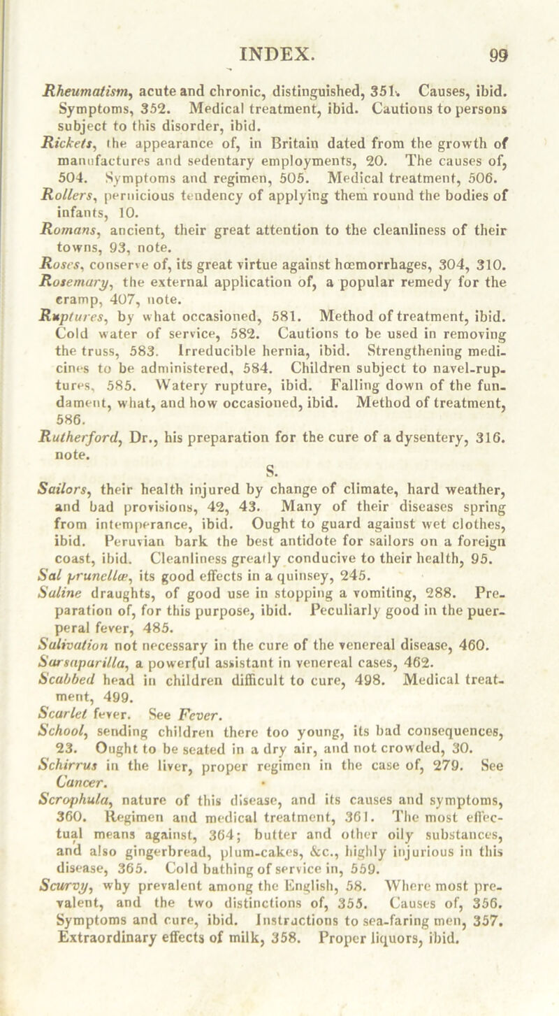 Rheumatism, acute and chronic, distinguished, 351-. Causes, ibid. Symptoms, 352. Medical treatment, ibid. Cautions to persons subject to this disorder, ibid. Rickets, the appearance of, in Britain dated from the growth of manufactures and sedentary employments, 20. The causes of, 504. Symptoms and regimen, 505. Medical treatment, 506. Rollers, pernicious tendency of applying them round the bodies of infants, 10. Romans, ancient, their great attention to the cleanliness of their towns, 93, note. Roses, conserve of, its great Virtue against haemorrhages, 304, 310. Rosemary, the external application of, a popular remedy for the cramp, 407, note. Ruptures, by what occasioned, 581. Method of treatment, ibid. Cold water of service, 582. Cautions to be used in removing the truss, 583. Irreducible hernia, ibid. Strengthening medi- cines to be administered, 584. Children subject to navel-rup- tures, 585. Watery rupture, ibid. Falling down of the fun- dament, what, and how occasioned, ibid. Method of treatment, 586. Rutherford, Dr., his preparation for the cure of a dysentery, 316. note. S. Sailors, their health injured by change of climate, hard weather, and bad provisions, 42, 43. Many of their diseases spring from intemperance, ibid. Ought to guard against wet clothes, ibid. Peruvian bark the best antidote for sailors on a foreign coast, ibid. Cleanliness greatly conducive to their health, 95. Sal prunellce, its good effects in a quinsey, 245. Saline draughts, of good use in stopping a vomiting, 288. Pre- paration of, for this purpose, ibid. Peculiarly good in the puer- peral fever, 485. Salivation not necessary in the cure of the venereal disease, 460. Sarsaparilla, a powerful assistant in venereal cases, 462. Scabbed head in children difficult to cure, 498. Medical treat- ment, 499. Scarlet fever. See Fever. School, sending children there too young, its bad consequences, 23. Ought to be seated in a dry air, and not crowded, 30. Schirrus in the liver, proper regimen in the case of, 279. See Cancer. Scraphula, nature of this disease, and its causes and symptoms, 360. Regimen and medical treatment, 361. The most effec- tual means against, 364; butter and other oily substances, and also gingerbread, plum-cakes, &c., highly injurious in this disease, 365. Cold bathing of service in, 559. Scurvy, why prevalent among the English, 58. Where most pre- valent, and the two distinctions of, 355. Causes of, 356. Symptoms and cure, ibid. Instructions to sea-faring men, 357. Extraordinary effects of milk, 358. Proper liquors, ibid.