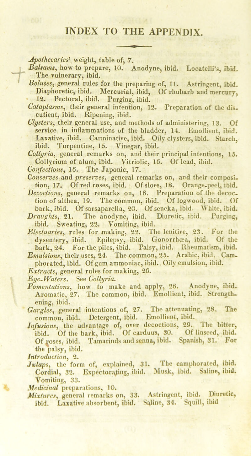 INDEX TO THE APPENDIX. Apothecaries' weight, table of, 7. Balsams, how to prepare, 10. Anodyne, ibid. Locatelli’s, ibid. The vuluerary, ibid. Boluses, general rules for the preparing of, 11. Astringent, ibid. Diaphoretic, ibid. Mercurial, ibid, Of rhubarb and mercury, 12. Pectoral, ibid. Purging, ibid. Cataplasms, their general intention, 12. Preparation of the dis. cutient, ibid. Ripening, ibid. Clysters, their general use, and methods of administering, 13. Of service in inflammations of the bladder, 14. Emollient, ibid. Laxative, ibid. Carminative, ibid. Oily clysters, ibid. Starch, ibid. Turpentine, 15. Vinegar, ibid. Collyria, general remarks on, and their principal intentions, 15. Collyrium of alum, ibid. Vitriolic, 16. Of lead, ibid. Confections, 16. The Japonic, 17. Conserves and preserves, general remarks on, and their composi- tion, 17. Of red roses, ibid. Of sloes, 18. Orange-peel, ibid. Decoctions, general remarks on, 18. Preparation of tlm decoc- tion of althea, 19. The common, ibid. Of logwood, ibid. Of bark, ibid. Of sarsaparella, 20. Of seneka, ibid. White, ibid. Draughts, 21. The anodyne, ibid. Diuretic, ibid. Purging, ibid. Sweating, 22. Vomiting, ibid. Electuaries, rules for making, 22. The lenitive, 23. For the dysentery, ibid. Epilepsy, ibid. Gonorrhoea, ibid. Of the bark, 24. For the piles, ibid. Palsy, ibid. Rheumatism, ibid. Emulsions, their uses, 24. The common, 25. Arabic, ibid. Cam- phorated, ibid. Of gum ammoniac, ibid. Oily emulsion, ibid. Extracts, general rules for making, 26. Eye-Waters. See Collyria. Fomentations, how to make and apply, 26. Anodyne, ibid. Aromatic, 27. The common, ibid. Emollient, ibid. Strength- ening, ibid. Gargles, general intentions of, 27. The attenuating, 28. The common, ibid. Detergent, ibid. Emollient, ibid. Infusions, the advantage of, over decoctions, 29. The bitter, ibid. Of the bark, ibid. Of carduus, 30. Of linseed, ibid. Of {oses, ibid. Tamarinds and senna, ibid. Spanish, 31. For the palsy, ibid. Introduction, 2. Julaps, the form of, explained, 31. The camphorated, ibid. Cordial, 32. Expectorating, ibid. Musk, ibid. Saline, ibid. Vomiting, 33. Medicinal preparations, 10. Mixtures, general remarks on, 33. Astringent, ibid. Diuretic, ibid. Laxative absorbent, ibid. Saline, 34. Squill, ibid