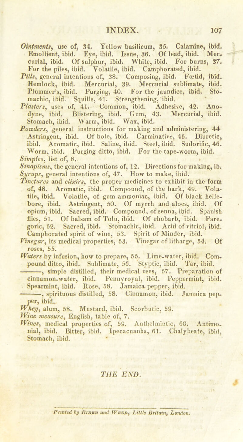 Ointments, use of, 34. Yellow basilicuro, 35. Calamine, ibid. Emollient, ibid. Eye, ibid. Issue, 36. Of lead, ibid. Mer. curial, ibid. Of sulphur, ibid. White, ibid. For burns, 37. For the piles, ibid. Volatile, ibid. Camphorated, ibid. Pills, general intentions of, 38. Composing, ibid. Foetid, ibid. Hemlock, ibid. Mercurial, 39. Mercurial sublimate, ibid. Plummer’s, ibid. Purging, 40. For the jaundice, ibid. Sto- machic, ibid. Squills, 41. Strengthening, ibid. Plasters, uses of, 41. Common, ibid. Adhesive, 42. Ano- dyne, ibid. Blistering, ibid. Gum, 43. Mercurial, ibid. Stomach, ibid. Warm, ibid. Wax, ibid. Pozcders, general instructions for making and administering, 44 Astringent, ibid. Of bole, ibid. Carminative, 45. Diuretic, ibid. Aromatic, ibid. Saline, ibid. Steel, ibid. Sudorific, 46. Worm, ibid. Purging ditto, ibid. For the tape-worm, ibid. Simples, list of, 8. t Sinapisms, the general intentions of, 12. Directions for making, ib. Syrups, general intentions of, 47. How to make, ibid. Tinctures and elixirs, the proper medicines to exhibit in the form of, 48. Aromatic, ibid. Compound, of the bark, 49. Vola- tile, ibid. Volatile, of gum ammoniac, ibid. Of black helle- bore, ibid. Astringent, 50. Of myrrh and aloes, ibid. Of opium, ibid. Sacred, ibid. Compound, of senna, ibid. Spanish flies, 51. Of balsam of Tolu, ibid. Of rhubarb, ibid. Pare- goric, 52. Sacred, ibid. Stomachic, ibid. Acid of vitriol, ibid. Camphorated spirit of wine, 53. Spirit of Minder, ibid. Vinegar, its medical properties, 53. Vinegar of litharge, 54. Of roses, 55. Waters by infusion, how to prepare, 55. Lime-water, ibid. Com- pound ditto, ibid. Sublimate, 56. Styptic, ibid. Tar, ibid. , simple distilled, their medical uses, 57. Preparation of cinnamon-water, ibid. Pennyroyal, ibid. Peppermint, ibid. Spearmint, ibid. Rose, 58. Jamaica pepper, ibid. -, spirituous distilled, 58. Cinnamon, ibid. Jamaica pep- per, ibid. Whey, alum, 58. Mustard, ibid. Scorbutic, 59. Wine measure, English, table of, 7. Wines, medical properties of, 59. Anthelmintic, 60. Ant-imo- nial, ibid. Bitter, ibid. Ipecacuanha, 61. Chalybeate, ibid, Stomach, ibid. THE END. Printed by Kidhu and Weed, Little tlritmn, London.