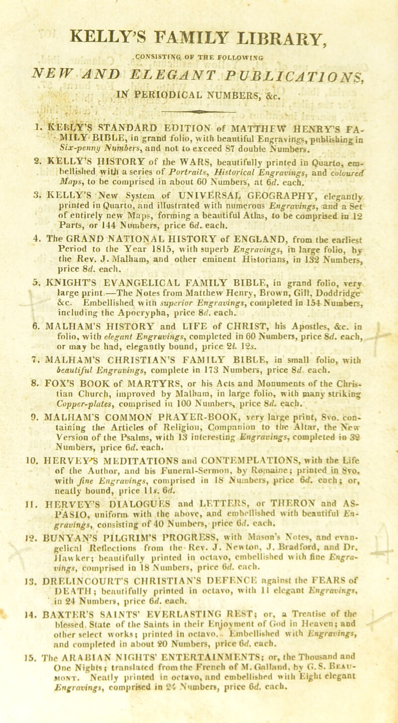 KELLY’S FAMILY LIBRARY, consisting of the following NEW AND ELEGANT PUBLICATIONS, IN PERIODICAL NUMBERS, &c. 1. IvELEY’S STANDARD EDITION of MATTHEW HENRY’S FA- MILY BIBLE, in grand folio, with beautiful Engravings, publishing in Six-penny Numbers, and not to exceed 87 double Numbers. 2. KELLY’S HISTORY of the WARS, beautifully printed in Quarto, em- bellished with a series of Portraits, Historical Engravings, and coloured Maps, to be comprised in about 60 Numbers', at 6d. each. 3. KELLY’S New System of UNIVERSAL GEOGRAPHY, elegantly printed in Quarto, and illustrated with numerous Engravings, and a Set of entirely new Maps, forming a beautiful Atlas, to be comprised in 12 Parts, or 144 Numbers, price 6d. each. 4. The GRAND NATIONAL HISTORY of ENGLAND, from the earliest Period to the Year 1815, with superb Engravings, in large folio, by the Rev. J. Malham, and other eminent Historians, in 132 Numbers, price 8rf. each. 5. KNIGHT’S EVANGELICAL FAMILY BIBLE, in grand folio, very large print—The Notes from Matthew Henry, Brown, Gill, Doddridge &c. Embellished with superior Engravings, completed in 154 Numbers, including the Apocrypha, price 8rf. each. 6. MALHAM’S HISTORY' and LIFE of CHRIST, his Apostles, &c. in folio, with elegant Engravings, completed in 60 Numbers, price 8d. each, or may be had, elegantly bound, price 21. 12s. 7. MALHAM’S CHRISTIAN’S FAMILY BIBLE, in small folio, with beautiful Engravings, complete in 173 Numbers, price 8d each. 8. FOX’S BOOK of MARTYRS, or his Acts and Monuments of the Chris- tian Church, improved by Malham, in large folio, with many striking Copper-plates, comprised in 100 Numbers, price 8rf. each. 0. MALHAM’S COMMON PRAYER-BOOK, very large print, Svo. con- taining the Articles of Religion, Companion to the Altar, the New Version of the Psalms, with 13 interesting Engravings, completed in 32 Numbers, price (id. each. 10. IIERVEY-’S MEDITATIONS and CONTEMPLATIONS, with the Life of the Author, and his Funeral-Sermon, by Romaine; printed in Svo. with fine Engravings, comprised in 18 Numbers, price 6rf. each; or, neatly bound, price 1 Is. 6rf. 11. IIERVEY’S DIALOGUES and LETTERS, or THERON and AS- PASIO, uniform with the above, and embellished with beautiful En- gravings, consisting of 40 Numbers, price 6<L each. 12. BUNYAN’S PILGRIM’S PROGRESS, with Mason’s Notes, and evan- gelical Reflections from the-Rev. J. New ton, J. Bradford, and Dr. Hawker; beautifully printed in octavo, embellished with fine Engra- vihgs, comprised in 18 Numbers, price 6d. each. 13. DRELINCOURT’S CHRISTIAN'S DEFENCE against the FEARS of DE ATH; beautifully printed in octavo, w ith II elegant Engravings, in 24 Numbers, price 6rf. each. 14. BAXTER’S SAINTS’ EVERLASTING REST; or, a Treatise of the blessed. State of the Saints in their Enjoyment of God in Heaven; and other select works; printed in octavo... Embellished with Engravings, and completed in about 20 Numbers, price 6rf. each. 15. The ARABIAN NIGHTS’ ENTERTAINMENTS; or, the Thousand and One Nights; translated from the French of M.Gotland. by G.S. Bf.aii- jmont. Neatly printed in octavo, and embellished with Eight elegant Engravings, comprised in 24 Number*, price 6d. each.