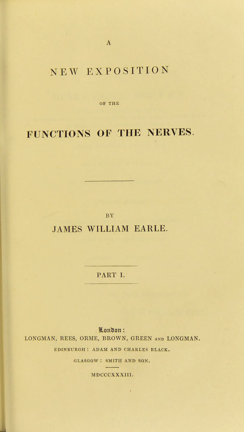 A NEW EXPOSITION OF THE FUNCTIONS OF THE NERVES. BY JAMES WILLIAM EARLE. PART I. 3lonHon: LONGMAN, REES, ORME, BROWN, GREEN and LONGMAN. EDINBURGH : ADAM AND CHARLES BLACK. GLASGOW : SMITH AND SON. MDCCCXXXIir. i