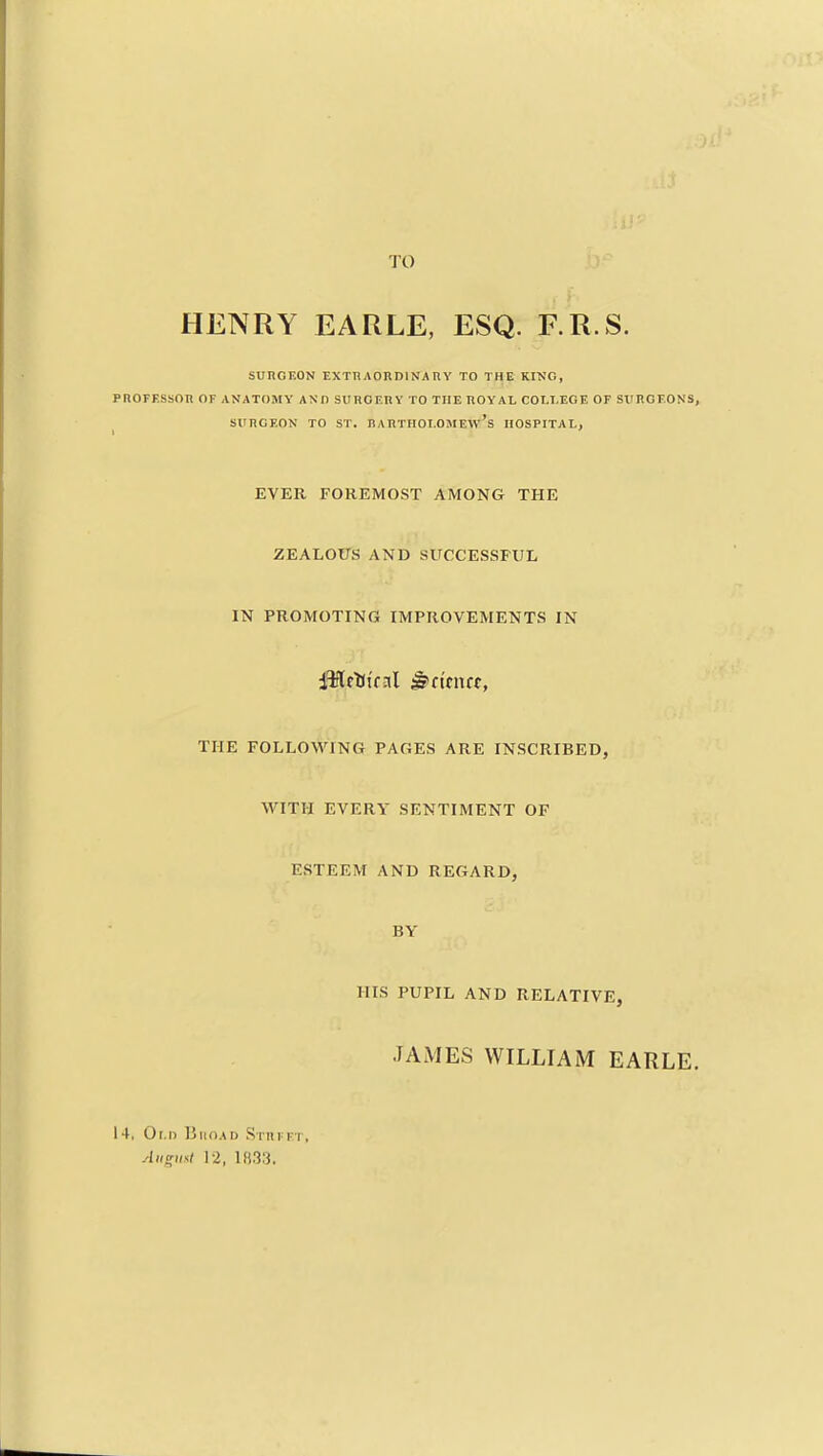 TO HENRY EARLE, ESQ. RR.S. suhgeon exthAORDiNAnv to the kino, PROFF.SSOn OF ANATOMY AND SlIROF.nY TO THE ROYAL COtJ.EGE OF SXIHOFONS, SURGEON TO ST. nARTHOI.OJIEw's HOSPITAL, EVER FOREMOST AMONG THE ZEALOUS AND SUCCESSFUL IN PROMOTING IMPROVEMENTS IN iiMrttral ^ftrncf, THE FOLLOWING PAGES ARE INSCRIBED, WITH EVERY SENTIMENT OF ESTEEM AND REGARD, BY HIS PUPIL AND RELATIVE, JAMES WILLIAM EARLE. 14, Old Biioad SiHrpT, August 12, 1033.