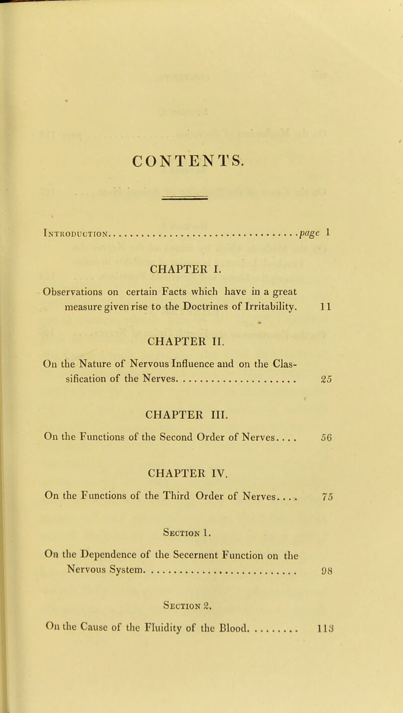 CONTENTS. Introduction page 1 CHAPTER I. Observations on certain Facts which have in a great measure given rise to the Doctrines of Irritability. 11 CHAPTER II. On the Nature of Nervous Influence and on the Clas- sification of the Nerves 25 CHAPTER III. On the Functions of the Second Order of Nerves.... 56 CHAPTER IV. On the Functions of the Third Order of Nerves.... 75 Section 1. On the Dependence of the Secernent Function on the Nervous System 98 Section 2. On the Cause of the Fluidity of the Blood 113