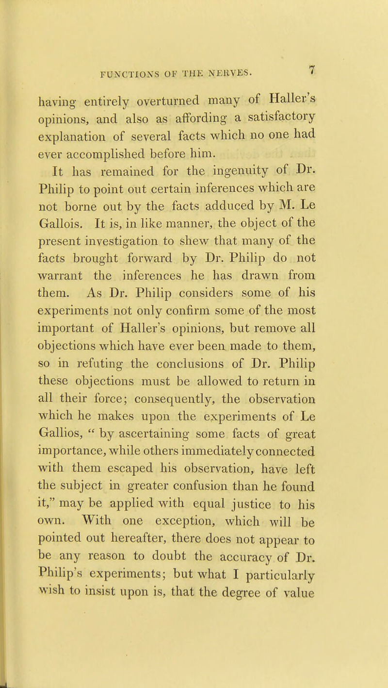 having entirely overturned many of Haller's opinions, and also as affording a satisfactory explanation of several facts which no one had ever accomplished before him. It has remained for the ingenuity of Dr. Philip to point out certain inferences M^hich are not borne out by the facts adduced by M. Le Gallois. It is, in like manner, the object of the present investigation to shew that many of the facts brought forward by Dr. Philip do not warrant the inferences he has drawn from them. As Dr. Philip considers some of his experiments not only confirm some of the most important of Haller's opinions, but remove all objections which have ever been made to them, so in refuting the conclusions of Dr. Philip these objections must be allowed to return in all their force; consequently, the observation which he makes upon the experiments of Le Gallios,  by ascertaining some facts of great importance, while others immediately connected with them escaped his observation, have left the subject in greater confusion than he found it, may be applied with equal justice to his own. With one exception, which will be pointed out hereafter, there does not appear to be any reason to doubt the accuracy of Dr. Philip's experiments; but what I particularly wish to insist upon is, that the degree of value