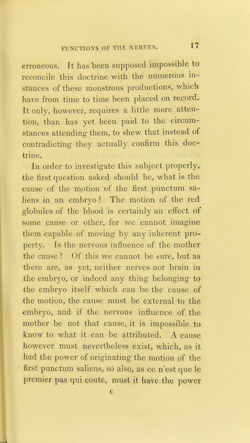 IT erroneous. It has been supposed impossible to- reconcile this doctrine with the numerous in- stances of these monstrous productions, which have from time to time been placed on record. It only, however, requires a little more atten- tion, than has yet been paid to the circum- stances attending them, to shew that instead of contradicting they actually confirm this doc- trine. In order to investigate this subject properly,, the first question asked should be, what is the cause of the motion of the first punctum sa- liens in an embryo? The motion of the red globules of the blood is certainly an effect of some cause or other, for we cannot imagine them capable of moving by any inherent pro-» perty. Is the nervous influence of the mother the cause? Of this we cannot be sure, but as there are, as yet, neither nerves nor brain in the embryo, or indeed any thing belonging to the embryo itself which can be the cause of the motion, the cause must be external to the embryo, and if the nervous influence of the mother be not that cause, it is impossible to know to what it can be attributed. A cause however must nevertheless exist, which, as it had the power of originating the motion of the first punctum saliens, so also, as ce n'est que le premier pas qui coute, must it have the power c