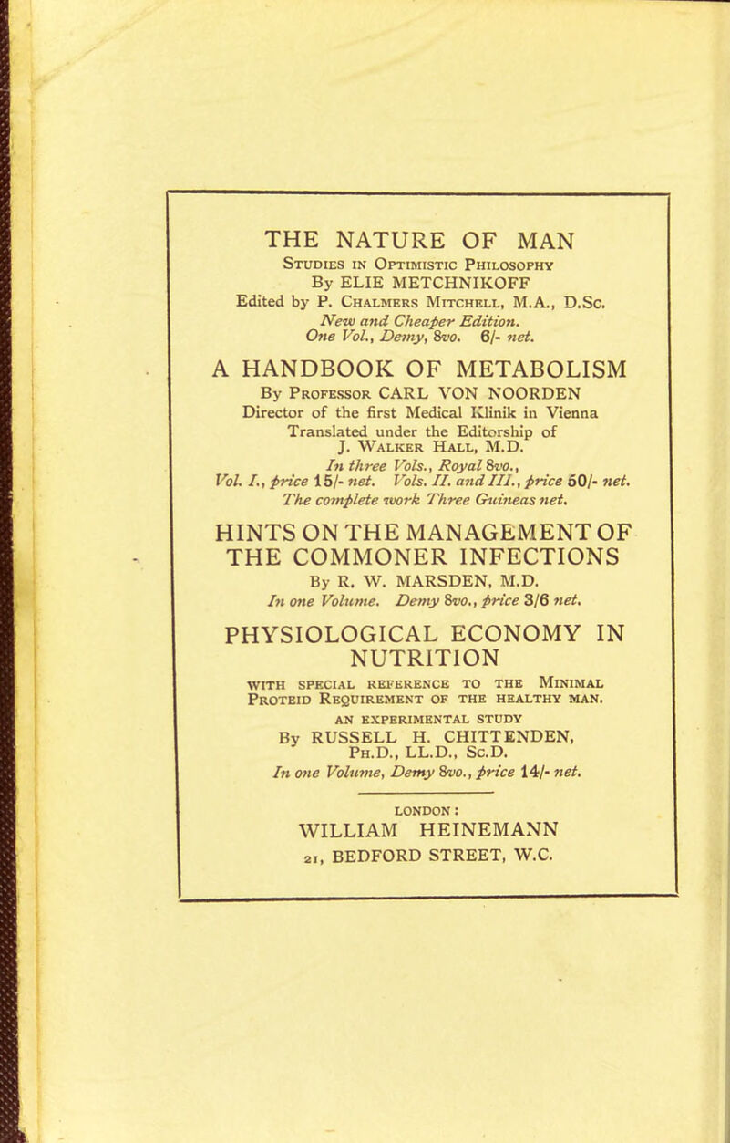 THE NATURE OF MAN Studies in Optimistic Philosophy By ELIE METCHNIKOFF Edited by P. Chalmers Mitchell, M.A., D.Sc. New and Cheaper Edition. One Vol., De)ny, 8w. 6/- net. A HANDBOOK OF METABOLISM By Professor CARL VON NOORDEN Director of the first Medical Klinik in Vienna Translated under the Editorship of J. Walker Hall, M.D. In three Vols., Royal Svo., Vol. I., price 15/- net. I 'oh. II. aiid III., price 60/- net. The complete iwrk Three Guineas net. HINTS ON THE MANAGEMENT OF THE COMMONER INFECTIONS By R. W. MARSDEN. M.D. In one Volume. Demy 8w., price 3/6 net. PHYSIOLOGICAL ECONOMY IN NUTRITION with spf.cial reference to the minimal Proteid Requirement of the healthy man. AN experimental STUDY By RUSSELL H. CHITTENDEN, Ph.D., LL.D.. ScD. In one Volume, Demy 8w., price 14/- net. LONDON: WILLIAM HEINEMANN 21, BEDFORD STREET, W.C.