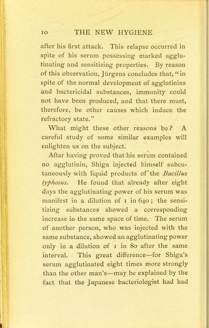 after his first attack. This relapse occurred in spite of his serum possessing- marked agglu- tinating and sensitizing properties. By reason of this observation, Jiirgens concludes that,  in spite of the normal development of agglutinins and bactericidal substances, immunity could not have been produced, and that there must, therefore, be other causes which induce the refractory state. What might these other reasons be ? A careful study of some similar examples will enlighten us on the subject. After having proved that his serum contained no agglutinin, Shiga injected himself subcu- taneously with liquid products of the Bacillus typhosus. He found that already after eight days the agglutinating power of his serum was manifest in a dilution of i in 640 ; the sensi- tizing substances showed a corresponding increase in the same space of time. The serum of another person, who was injected with the same substance, showed an agglutinating power only in a dilution of i in 80 after the same interval. This great difference—for Shiga's serum agglutinated eight times more strongly than the other man's—may be explained by the fact that the Japanese bacteriologist had had