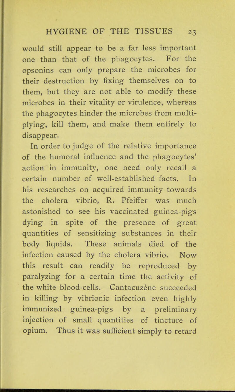 would still appear to be a far less important one than that of the phagocytes. For the opsonins can only prepare the microbes for their destruction by fixing- themselves on to them, but they are not able to modify these microbes in their vitality or virulence, whereas the phagocytes hinder the microbes from multi- plying, kill them, and make them entirely to disappear. In order to judge of the relative importance of the humoral influence and the phagocytes' action in immunity, one need only recall a certain number of well-established facts. In his researches on acquired immunity towards the cholera vibrio, R. Pfeiflfer was much astonished to see his vaccinated guinea-pigs dying in spite of the presence of great quantities of sensitizing substances in their body liquids. These animals died of the infection caused by the cholera vibrio. Now this result can readily be reproduced by paralyzing for a certain time the activity of the white blood-cells. Cantacuz^ne succeeded in killing by vibrionic infection even highly immunized guinea-pigs by a preliminary injection of small quantities of tincture of opium. Thus it was sufficient simply to retard