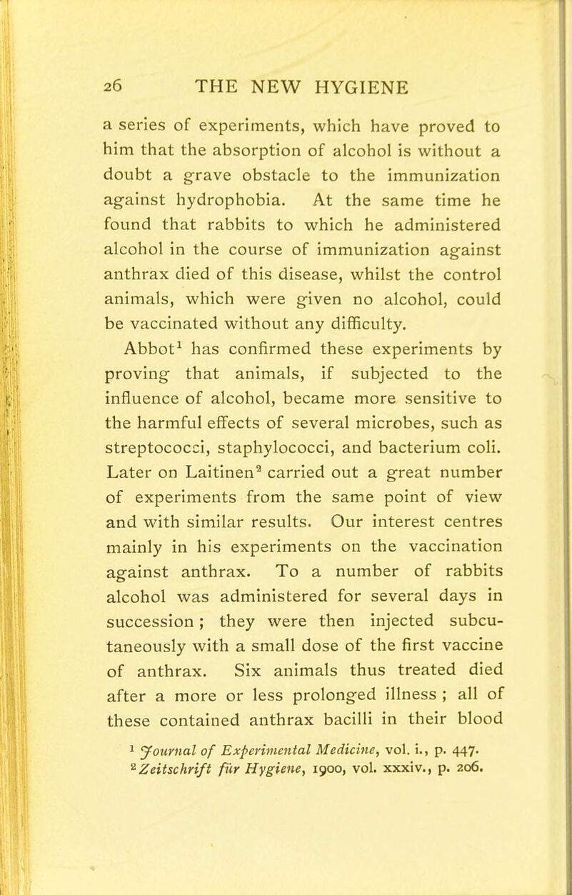 a series of experiments, which have proved to him that the absorption of alcohol is without a doubt a grave obstacle to the immunization against hydrophobia. At the same time he found that rabbits to which he administered alcohol in the course of immunization against anthrax died of this disease, whilst the control animals, which were given no alcohol, could be vaccinated without any difficulty. Abbot^ has confirmed these experiments by proving that animals, if subjected to the influence of alcohol, became more sensitive to the harmful effects of several microbes, such as streptococci, staphylococci, and bacterium coli. Later on Laitinen^ carried out a great number of experiments from the same point of view and with similar results. Our interest centres mainly in his experiments on the vaccination against anthrax. To a number of rabbits alcohol was administered for several days in succession; they were then injected subcu- taneously with a small dose of the first vaccine of anthrax. Six animals thus treated died after a more or less prolonged illness ; all of these contained anthrax bacilli in their blood 1 Journal of Expevimcntal Medicine, vol. i., p. 447. ^Zeitschrift filr Hygiene, 1900, vol. xxxiv., p. 206.