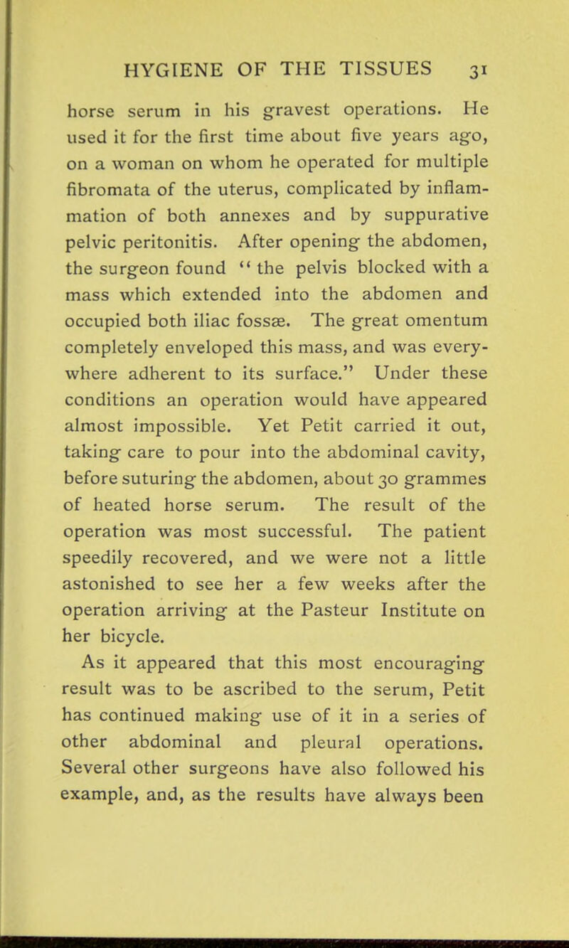 horse serum in his gravest operations. He used it for the first time about five years ago, on a woman on whom he operated for multiple fibromata of the uterus, complicated by inflam- mation of both annexes and by suppurative pelvic peritonitis. After opening the abdomen, the surgeon found  the pelvis blocked with a mass which extended into the abdomen and occupied both iliac fossae. The great omentum completely enveloped this mass, and was every- where adherent to its surface. Under these conditions an operation would have appeared almost impossible. Yet Petit carried it out, taking care to pour into the abdominal cavity, before suturing the abdomen, about 30 grammes of heated horse serum. The result of the operation was most successful. The patient speedily recovered, and we were not a little astonished to see her a few weeks after the operation arriving at the Pasteur Institute on her bicycle. As it appeared that this most encouraging result was to be ascribed to the serum, Petit has continued making use of it in a series of other abdominal and pleural operations. Several other surgeons have also followed his example, and, as the results have always been