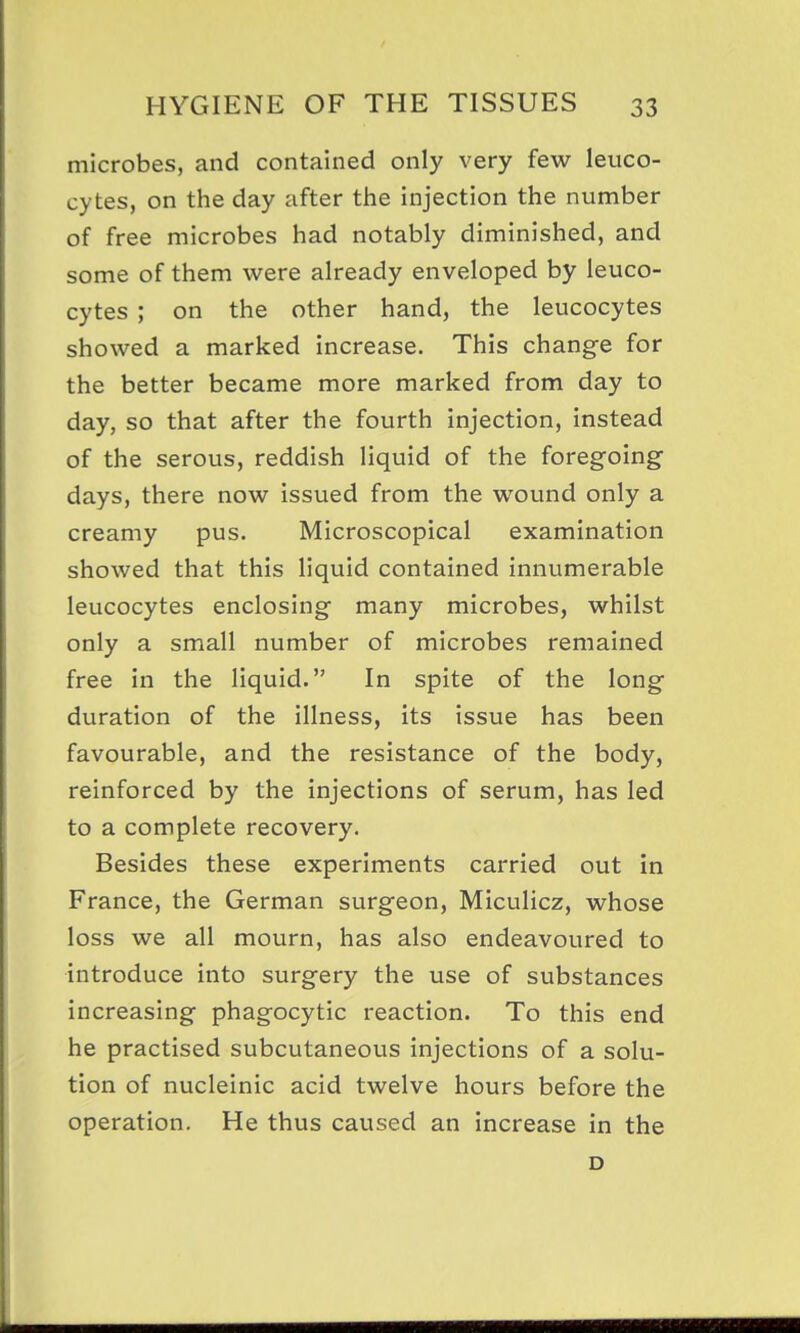 microbes, and contained only very few leuco- cytes, on the day after the injection the number of free microbes had notably diminished, and some of them were already enveloped by leuco- cytes ; on the other hand, the leucocytes showed a marked increase. This change for the better became more marked from day to day, so that after the fourth injection, instead of the serous, reddish liquid of the foregoing days, there now issued from the wound only a creamy pus. Microscopical examination showed that this liquid contained innumerable leucocytes enclosing many microbes, whilst only a small number of microbes remained free in the liquid. In spite of the long duration of the illness, its issue has been favourable, and the resistance of the body, reinforced by the injections of serum, has led to a complete recovery. Besides these experiments carried out in France, the German surgeon, Miculicz, whose loss we all mourn, has also endeavoured to introduce into surgery the use of substances increasing phagocytic reaction. To this end he practised subcutaneous injections of a solu- tion of nucleinic acid twelve hours before the operation. He thus caused an increase in the