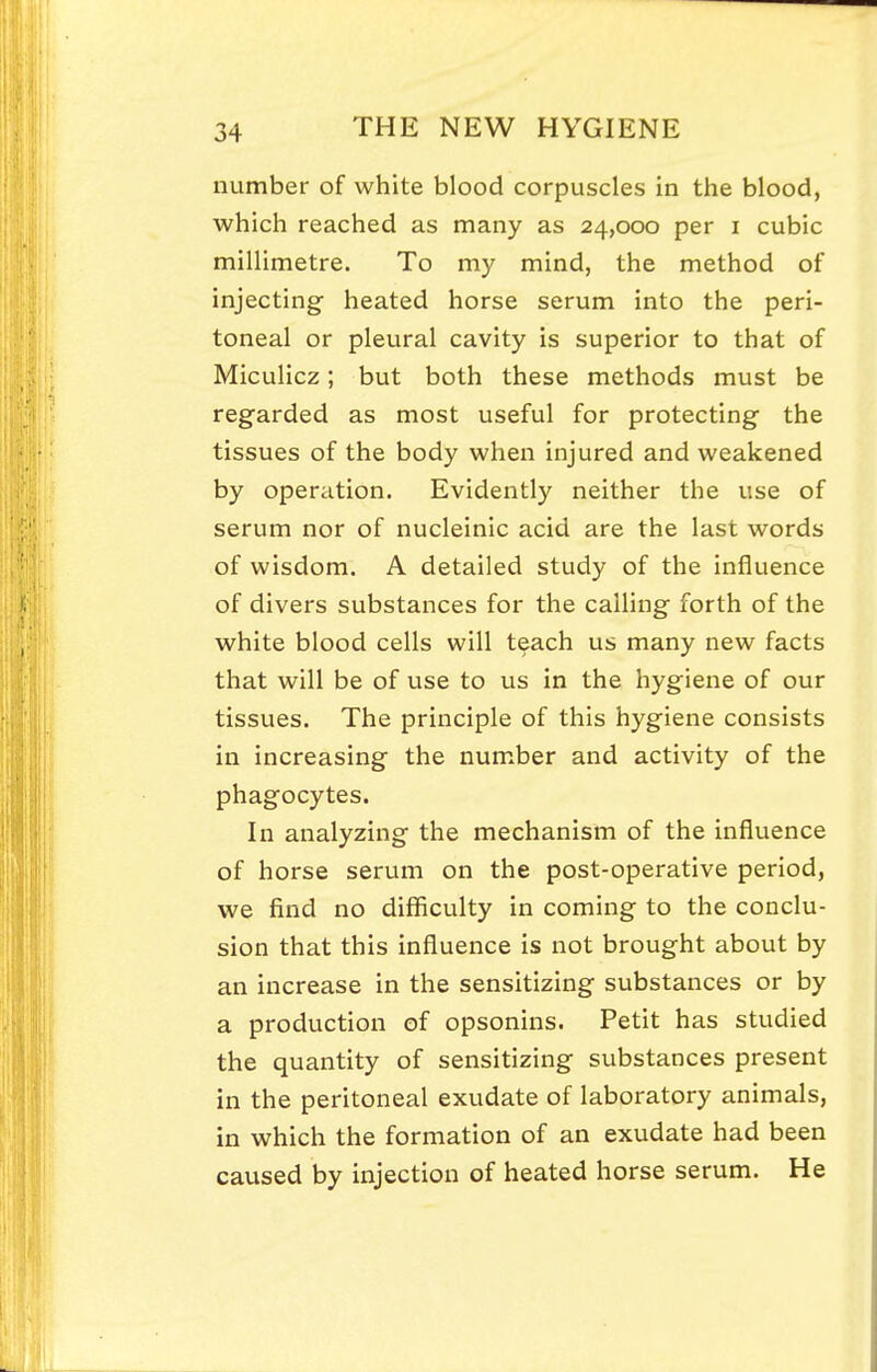 number of white blood corpuscles in the blood, which reached as many as 24,000 per i cubic millimetre. To my mind, the method of injecting heated horse serum into the peri- toneal or pleural cavity is superior to that of Miculicz; but both these methods must be regarded as most useful for protecting the tissues of the body when injured and weakened by operation. Evidently neither the use of serum nor of nucleinic acid are the last words of wisdom. A detailed study of the influence of divers substances for the calling forth of the white blood cells will t^ach us many new facts that will be of use to us in the hygiene of our tissues. The principle of this hygiene consists in increasing the num.ber and activity of the phagocytes. In analyzing the mechanism of the influence of horse serum on the post-operative period, we find no difficulty in coming to the conclu- sion that this influence is not brought about by an increase in the sensitizing substances or by a production of opsonins. Petit has studied the quantity of sensitizing substances present in the peritoneal exudate of laboratory animals, in which the formation of an exudate had been caused by injection of heated horse serum. He